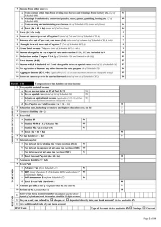 Page 2 of 10
4 Income from other sources
a from sources other than from owning race horses and winnings from Lottery etc. (1g of
Schedule OS)
4a
b winnings from lotteries, crossword puzzles, races, games, gambling, betting etc. (2 of
Schedule OS)
4b
c from owning and maintaining race horses (4c of Schedule OS) (enter nil if loss) 4c
d Total (4a + 4b + 4c) (enter nil if 4d is a loss) 4d
5 Total (1+2+3c +4d) 5
6 Losses of current year set off against 5 (total of 2vii and 3vii of Schedule CYLA) 6
7 Balance after set off current year losses (5-6) (also total of column 4 of Schedule CYLA +4b) 7
8 Brought forward losses set off against 7 (2vii of Schedule BFLA) 8
9 Gross Total income (7-8)(also 3viii of Schedule BFLA +4b ) 9
10 Income chargeable to tax at special rate under section 111A, 112 etc. included in 9 10
11 Deductions under Chapter VI-A [q of Schedule VIA and limited to (9-10)] 11
12 Total income (9-11) 12
13 Income which is included in 12 and chargeable to tax at special rates (total of (i) of schedule SI) 13
14 Net agricultural income/ any other income for rate purpose (4 of Schedule EI) 14
15 Aggregate income (12-13+14) [applicable if (12-13) exceeds maximum amount not chargeable to tax] 15
16 Losses of current year to be carried forward (total of row xi of Schedule CFL) 16
Part B - TTI Computation of tax liability on total income
COMPUTATIONOFTAXLIABILITY
1 Tax payable on total income
a Tax at normal rates on 15 of Part B-TI 1a
b Tax at special rates (total of (ii) of Schedule SI) 1b
c Rebate on agricultural income [applicable if (12-13) of Part
B-TI exceeds maximum amount not chargeable to tax]
1c
d Tax Payable on Total Income (1a + 1b – 1c) 1d
2 Education cess, including secondary and higher education cess, on 1d 2
3 Gross tax liability (1d+ 2) 3
4 Tax relief
a Section 89 4a
b Section 90/90A ( 3 of Schedule TR) 4b
c Section 91( 4 of Schedule TR) 4c
d Total (4a + 4b + 4c) 4d
5 Net tax liability (3 – 4d) 5
6 Interest payable
a For default in furnishing the return (section 234A) 6a
b For default in payment of advance tax (section 234B) 6b
c For deferment of advance tax (section 234C) 6c
d Total Interest Payable (6a+6b+6c) 6d
7 Aggregate liability (5 + 6d) 7
TAXESPAID
8 Taxes Paid
a Advance Tax (from Schedule-IT) 8a
b TDS (total of column 5 of Schedule-TDS1 and column 7
of Schedule-TDS2)
8b
c Self-Assessment Tax(from Schedule-IT) 8c
d Total Taxes Paid (8a+8b+8c) 8d
9 Amount payable (Enter if 7 is greater than 8d, else enter 0) 9
REFUND
10 Refund (If 8d is greater than 7) 10
11
Enter your bank account number (mandatory and for direct
deposit of refund into bank, the number should be 11 digits or more
)12 Do you want your refund by  cheque, or  deposited directly into your bank account? (tick as applicable  )
13 Give additional details of your bank account
IFSC Code Type of Account (tick as applicable  )  Savings  Current
 