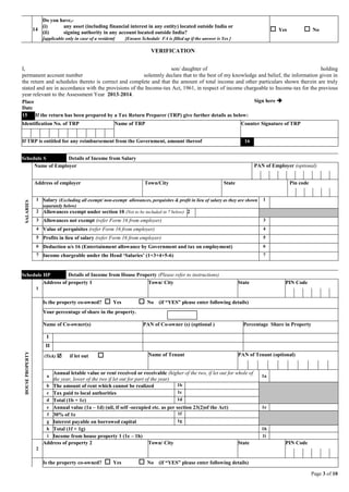 Page 3 of 10
14
Do you have,-
(i) any asset (including financial interest in any entity) located outside India or
(ii) signing authority in any account located outside India?
[applicable only in case of a resident] [Ensure Schedule FA is filled up if the answer is Yes ]
 Yes  No
VERIFICATION
I, son/ daughter of holding
permanent account number solemnly declare that to the best of my knowledge and belief, the information given in
the return and schedules thereto is correct and complete and that the amount of total income and other particulars shown therein are truly
stated and are in accordance with the provisions of the Income-tax Act, 1961, in respect of income chargeable to Income-tax for the previous
year relevant to the Assessment Year 2013-2014.
Place
Date
Sign here 
15 If the return has been prepared by a Tax Return Preparer (TRP) give further details as below:
Identification No. of TRP Name of TRP Counter Signature of TRP
If TRP is entitled for any reimbursement from the Government, amount thereof 16
Schedule S Details of Income from Salary
SALARIES
Name of Employer PAN of Employer (optional)
Address of employer Town/City State Pin code
1 Salary (Excluding all exempt/ non-exempt allowances, perquisites & profit in lieu of salary as they are shown
separately below)
1
2 Allowances exempt under section 10 (Not to be included in 7 below) 2
3 Allowances not exempt (refer Form 16 from employer) 3
4 Value of perquisites (refer Form 16 from employer) 4
5 Profits in lieu of salary (refer Form 16 from employer) 5
6 Deduction u/s 16 (Entertainment allowance by Government and tax on employment) 6
7 Income chargeable under the Head ‘Salaries’ (1+3+4+5-6) 7
Schedule HP Details of Income from House Property (Please refer to instructions)
HOUSEPROPERTY
1
Address of property 1 Town/ City State PIN Code
Is the property co-owned?  Yes  No (if “YES” please enter following details)
Your percentage of share in the property.
Name of Co-owner(s) PAN of Co-owner (s) (optional ) Percentage Share in Property
I
II
(Tick)  if let out  Name of Tenant PAN of Tenant (optional)
a
Annual letable value or rent received or receivable (higher of the two, if let out for whole of
the year, lower of the two if let out for part of the year)
1a
b The amount of rent which cannot be realized 1b
c Tax paid to local authorities 1c
d Total (1b + 1c) 1d
e Annual value (1a – 1d) (nil, if self -occupied etc. as per section 23(2)of the Act) 1e
f 30% of 1e 1f
g Interest payable on borrowed capital 1g
h Total (1f + 1g) 1h
i Income from house property 1 (1e – 1h) 1i
2
Address of property 2 Town/ City State PIN Code
Is the property co-owned?  Yes  No (if “YES” please enter following details)
 