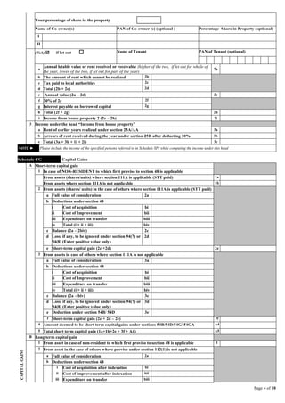 Page 4 of 10
Your percentage of share in the property
Name of Co-owner(s) PAN of Co-owner (s) (optional ) Percentage Share in Property (optional)
I
II
(Tick)  if let out  Name of Tenant PAN of Tenant (optional)
a
Annual letable value or rent received or receivable (higher of the two, if let out for whole of
the year, lower of the two, if let out for part of the year)
2a
b The amount of rent which cannot be realized 2b
c Tax paid to local authorities 2c
d Total (2b + 2c) 2d
e Annual value (2a – 2d) 2e
f 30% of 2e 2f
g Interest payable on borrowed capital 2g
h Total (2f + 2g) 2h
i Income from house property 2 (2e – 2h) 2i
3 Income under the head “Income from house property”
a Rent of earlier years realized under section 25A/AA 3a
b Arrears of rent received during the year under section 25B after deducting 30% 3b
c Total (3a + 3b + 1i + 2i) 3c
NOTE ► Please include the income of the specified persons referred to in Schedule SPI while computing the income under this head
Schedule CG Capital Gains
CAPITALGAINS
A Short-term capital gain
1 In case of NON-RESIDENT to which first proviso to section 48 is applicable
From assets (shares/units) where section 111A is applicable (STT paid) 1a
From assets where section 111A is not applicable 1b
2 From assets (shares/ units) in the case of others where section 111A is applicable (STT paid)
a Full value of consideration 2a
b Deductions under section 48
i Cost of acquisition bi
ii Cost of Improvement bii
iii Expenditure on transfer biii
iv Total (i + ii + iii) biv
c Balance (2a – 2biv) 2c
d Loss, if any, to be ignored under section 94(7) or
94(8) (Enter positive value only)
2d
e Short-term capital gain (2c +2d) 2e
3 From assets in case of others where section 111A is not applicable
a Full value of consideration 3a
b Deductions under section 48
i Cost of acquisition bi
ii Cost of Improvement bii
iii Expenditure on transfer biii
iv Total (i + ii + iii) biv
c Balance (2a – biv) 3c
d Loss, if any, to be ignored under section 94(7) or
94(8) (Enter positive value only)
3d
e Deduction under section 54B/ 54D 3e
f Short-term capital gain (2c + 2d – 2e) 3f
4 Amount deemed to be short term capital gains under sections 54B/54D/54G/ 54GA A4
5 Total short term capital gain (1a+1b+2e + 3f + A4) A5
B Long term capital gain
1 From asset in case of non-resident to which first proviso to section 48 is applicable 1
2 From asset in the case of others where proviso under section 112(1) is not applicable
a Full value of consideration 2a
b Deductions under section 48
i Cost of acquisition after indexation bi
ii Cost of improvement after indexation bii
iii Expenditure on transfer biii
 