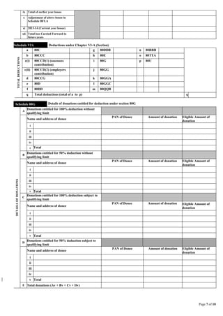 Page 7 of 10
ix Total of earlier year losses
x Adjustment of above losses in
Schedule BFLA
xi 2013-14 (Current year losses)
xii Total loss Carried Forward to
future years
Schedule VIA Deductions under Chapter VI-A (Section)
TOTALDEDUCTIONS
a 80C g 80DDB n 80RRB
b 80CCC h 80E o 80TTA
c(i) 80CCD(1) (assessees
contribution)
i 80G p 80U
c(ii) 80CCD(2) (employers
contribution)
j 80GG
d 80CCG k 80GGA
e 80D l 80GGC
f 80DD m 80QQB
q Total deductions (total of a to p) q
Schedule 80G Details of donations entitled for deduction under section 80G
DETAILSOFDONATIONS
A
Donations entitled for 100% deduction without
qualifying limit
Name and address of donee
PAN of Donee Amount of donation Eligible Amount of
donation
i
ii
iii
iv
v Total
B
Donations entitled for 50% deduction without
qualifying limit
Name and address of donee
PAN of Donee Amount of donation Eligible Amount of
donation
i
ii
iii
iv
v Total
C
Donations entitled for 100% deduction subject to
qualifying limit
Name and address of donee
PAN of Donee Amount of donation Eligible Amount of
donation
i
ii
iii
iv
v Total
D
Donations entitled for 50% deduction subject to
qualifying limit
Name and address of donee
PAN of Donee Amount of donation Eligible Amount of
donation
i
ii
iii
iv
v Total
E Total donations (Av + Bv + Cv + Dv)
 