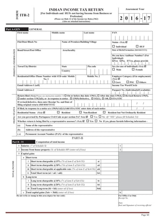 Page S0
FORM
ITR-2
INDIAN INCOME TAX RETURN
[For Individuals and HUFs not having Income from Business or
Profession]
(Please see Rule 12 of the Income-tax Rules,1962)
(Also see attached instructions)
Assessment Year
2 0 1 6 - 1 7
PERSONALINFORMATION
First name Middle name Last name PAN
Flat/Door/Block No Name of Premises/Building/Village Status (Tick) þ
o Individual o HUF
Road/Street/Post Office Area/locality Date of Birth/Formation (DD/MM/YYYY)
Do you have Aadhaar Number? (For
Individual)
oYes oNo. If Yes, please provide
Town/City/District State Pin code Sex (in case of individual) (Tick) þ
o Male o FemaleCountry
Residential/Office Phone Number with STD code/ Mobile
No. 1
Mobile No. 2 Employer Category (if in employment)
(Tick) þ
o Govt. o PSU o Others
Email Address-1 (self) Income Tax Ward/Circle
Email Address-2 Passport No. (Individual)(If available)
FILINGSTATUS
Return filed (Tick)[Please see instruction number-7] o On or before due date-139(1), o After due date-139(4), o Revised Return-139(5),
o under section 119(2)(b), or in response to notice o 139(9)-Defective, o 142(1), o 148, o153A/153C
If revised/defective, then enter Receipt No. and Date of
filing original return (DD/MM/YYYY)
/ /
If filed, in response to a notice u/s 139(9)/142(1)/148/153A/153C enter date of such notice / /
Residential Status (Tick) þ o Resident o Non-Resident o Resident but Not Ordinarily Resident
Are you governed by Portuguese Civil Code as per section 5A? Tick) þ o Yes o No (If “YES” please fill Schedule 5A)
Whether return is being filed by a representative assessee? (Tick) þ o Yes o No If yes, please furnish following information -
(a) Name of the representative
(b) Address of the representative
( c) Permanent Account Number (PAN) of the representative
PART-B
Part B - TI Computation of total income
TOTALINCOME
1 Salaries (7 of Schedule S) 1
2 Income from house property (3c of Schedule HP) (enter nil if loss) 2
3 Capital gains
a Short term
i Short term chargeable @15% (7ii of item E of Sch CG) ai
ii Short term chargeable @30% (7iii of item E of Sch CG) aii
iii Short term chargeable at applicable rate (7iv of item E of Sch CG) aiii
iv Total Short term (ai + aii + aiii) 3aiv
b Long-term
i Long term chargeable @10% (7v of item E of Sch CG) bi
ii Long term chargeable @20% (7vi of item E of Sch CG) bii
iii Total Long-term (bi + bii) (enter nil if loss) 3biii
c Total capital gains (3aiv + 3biii) (enter nil if loss) 3c
Do not write or stamp in this area (Space for bar code) For Office Use Only
Receipt No.
Date
Seal and Signature of receiving official
Part A-GEN GENERAL
 