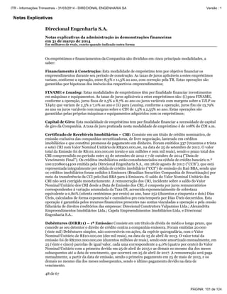 Notas Explicativas
Direcional Engenharia S.A.
Notas explicativas da administração às demonstrações financeiras
em 31 de março de 2014
Em milhares de reais, exceto quando indicado outra forma
48 de 67
Os empréstimos e financiamentos da Companhia são divididos em cinco principais modalidades, a
saber:
Financiamento à Construção: Esta modalidade de empréstimo tem por objetivo financiar os
empreendimentos durante seu período de construção. As taxas de juros aplicáveis a estes empréstimos
variam, conforme a operação, entre 8,3% e 11,5% ao ano, com correção pela TR. Estas operações são
garantidas por hipotecas dos imóveis dos respectivos empreendimentos;
FINAME e Leasing: Estas modalidades de empréstimos têm por finalidade financiar investimentos
em máquinas e equipamentos. As taxas de juros aplicáveis a estes empréstimos são: (i) para FINAME,
conforme a operação, juros fixos de 2,5% a 8,7% ao ano ou juros variáveis com margens sobre a TJLP ou
TJ462 que variam de 2,3% a 7,0% ao ano e (ii) para Leasing, conforme a operação, juros fixo de 13,79%
ao ano ou juros variáveis com margens sobre o CDI de 1,5% a 2,55% ao ano. Estas operações são
garantidas pelas próprias máquinas e equipamentos adquiridos com os empréstimos;
Capital de Giro: Esta modalidade de empréstimo tem por finalidade financiar a necessidade de capital
de giro da Companhia. A taxa de juro praticada nesta modalidade de empréstimo é de 108% do CDI a.m.
Certificado de Recebíveis Imobiliários – CRI: Consiste em um título de crédito nominativo, de
emissão exclusiva das companhias securitizadoras, de livre negociação, lastreado em créditos
imobiliários e que constitui promessa de pagamento em dinheiro. Foram emitidos 337 (trezentos e trinta
e sete) CRI com Valor Nominal Unitário de R$300.000,00, na data de 25 de setembro de 2012. O valor
total da Emissão foi de R$101.100.000,00 (cento e um milhões e cem mil reais), sendo o prazo total dos
CRI compreendido no período entre 25 de setembro de 2012 e 7 de outubro de 2014 ("Data de
Vencimento Final"). Os créditos imobiliários estão consubstanciados na cédula de crédito bancário n.º
100112080014400 emitida pela Direcional Engenharia S.A., em 28 de agosto de 2012 ("CCB"), que está
representada integralmente por cédula de crédito imobiliário ("CCI") de emissão do Itaú BBA, sendo que
os créditos imobiliários foram cedidos à Emissora (Brazilian Securities Companhia de Securitização) por
meio da transferência da CCI pelo Itaú BBA para à Emissora. O saldo do Valor Nominal Unitário dos
CRI não será corrigido monetariamente. A remuneração dos CRI, incidente sobre o saldo do Valor
Nominal Unitário dos CRI desde a Data de Emissão dos CRI, é composta por juros remuneratórios
correspondentes à variação acumulada da Taxa DI, acrescida exponencialmente de sobretaxa
equivalente a 0,80% (oitenta centésimos por cento) ao ano, base 252 (duzentos e cinquenta e dois) Dias
Úteis, calculados de forma exponencial e cumulativa pro rata temporis por Dias Úteis decorridos. Esta
operação é garantida pelos recursos financeiros presentes nas contas vinculadas a operação e pela cessão
fiduciária de direitos creditórios das empresas: Direcional Construtora Valparaíso Ltda.; Alexandrita
Empreendimentos Imobiliários Ltda.; Capela Empreendimentos Imobiliários Ltda. e Direcional
Engenharia S.A..
Debêntures (DIRR11) – 1ª Emissão: Consiste em um título de dívida de médio e longo prazo, que
concede ao seu detentor o direito de crédito contra a companhia emissora. Foram emitidas 20.000
(vinte mil) Debêntures simples, não conversíveis em ações, da espécie quirografária, com o Valor
Nominal Unitário de R$10.000,00 (dez mil reais), na data de 25 de abril de 2013. O valor total da
emissão foi de R$200.000.000,00 (duzentos milhões de reais), sendo este amortizado mensalmente, em
25 (vinte e cinco) parcelas de igual valor, cada uma correspondente a 4,0% (quatro por cento) do Valor
Nominal Unitário com a primeira devida em 25 de abril de 2015 e as demais no mesmo dia dos meses
subsequentes até a data de vencimento, que ocorrerá em 25 de abril de 2017. A remuneração será paga
mensalmente, a partir da data de emissão, sendo o primeiro pagamento em 25 de maio de 2013, e os
demais no mesmo dia dos meses subsequentes, sendo o último pagamento devido na data de
vencimento.
PÁGINA: 101 de 124
ITR - Informações Trimestrais - 31/03/2014 - DIRECIONAL ENGENHARIA SA Versão : 1
 