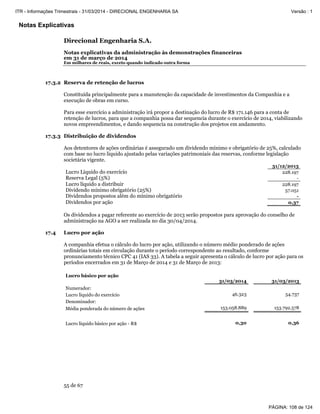 Notas Explicativas
Direcional Engenharia S.A.
Notas explicativas da administração às demonstrações financeiras
em 31 de março de 2014
Em milhares de reais, exceto quando indicado outra forma
55 de 67
17.3.2 Reserva de retenção de lucros
Constituída principalmente para a manutenção da capacidade de investimentos da Companhia e a
execução de obras em curso.
Para esse exercício a administração irá propor a destinação do lucro de R$ 171.146 para a conta de
retenção de lucros, para que a companhia possa dar sequencia durante o exercício de 2014, viabilizando
novos empreendimentos, e dando sequencia na construção dos projetos em andamento.
17.3.3 Distribuição de dividendos
Aos detentores de ações ordinárias é assegurado um dividendo mínimo e obrigatório de 25%, calculado
com base no lucro liquido ajustado pelas variações patrimoniais das reservas, conforme legislação
societária vigente.
31/12/2013
Lucro Líquido do exercício 228.197
Reserva Legal (5%) -
Lucro líquido a distribuir 228.197
Dividendo mínimo obrigatório (25%) 57.051
Dividendos propostos além do mínimo obrigatório -
Dividendos por ação 0,37
Os dividendos a pagar referente ao exercício de 2013 serão propostos para aprovação do conselho de
administração na AGO a ser realizada no dia 30/04/2014.
17.4 Lucro por ação
A companhia efetua o cálculo do lucro por ação, utilizando o número médio ponderado de ações
ordinárias totais em circulação durante o período correspondente ao resultado, conforme
pronunciamento técnico CPC 41 (IAS 33). A tabela a seguir apresenta o cálculo de lucro por ação para os
períodos encerrados em 31 de Março de 2014 e 31 de Março de 2013:
Lucro básico por ação
31/03/2014 31/03/2013
Numerador:
Lucro líquido do exercício 46.323 54.737
Denominador:
Média ponderada do número de ações 153.058.889 153.792.578
Lucro líquido básico por ação - R$ 0,30 0,36
PÁGINA: 108 de 124
ITR - Informações Trimestrais - 31/03/2014 - DIRECIONAL ENGENHARIA SA Versão : 1
 