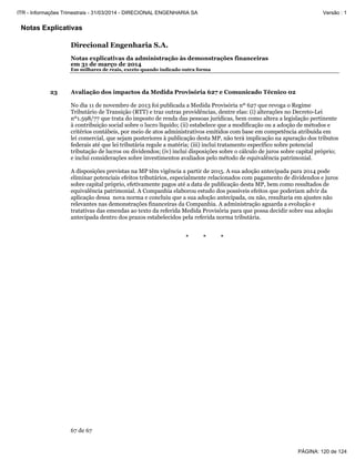 Notas Explicativas
Direcional Engenharia S.A.
Notas explicativas da administração às demonstrações financeiras
em 31 de março de 2014
Em milhares de reais, exceto quando indicado outra forma
67 de 67
23 Avaliação dos impactos da Medida Provisória 627 e Comunicado Técnico 02
No dia 11 de novembro de 2013 foi publicada a Medida Provisória nº 627 que revoga o Regime
Tributário de Transição (RTT) e traz outras providências, dentre elas: (i) alterações no Decreto-Lei
nº1.598/77 que trata do imposto de renda das pessoas jurídicas, bem como altera a legislação pertinente
à contribuição social sobre o lucro líquido; (ii) estabelece que a modificação ou a adoção de métodos e
critérios contábeis, por meio de atos administrativos emitidos com base em competência atribuída em
lei comercial, que sejam posteriores à publicação desta MP, não terá implicação na apuração dos tributos
federais até que lei tributária regule a matéria; (iii) inclui tratamento específico sobre potencial
tributação de lucros ou dividendos; (iv) inclui disposições sobre o cálculo de juros sobre capital próprio;
e inclui considerações sobre investimentos avaliados pelo método de equivalência patrimonial.
A disposições previstas na MP têm vigência a partir de 2015. A sua adoção antecipada para 2014 pode
eliminar potenciais efeitos tributários, especialmente relacionados com pagamento de dividendos e juros
sobre capital próprio, efetivamente pagos até a data de publicação desta MP, bem como resultados de
equivalência patrimonial. A Companhia elaborou estudo dos possíveis efeitos que poderiam advir da
aplicação dessa nova norma e concluiu que a sua adoção antecipada, ou não, resultaria em ajustes não
relevantes nas demonstrações financeiras da Companhia. A administração aguarda a evolução e
tratativas das emendas ao texto da referida Medida Provisória para que possa decidir sobre sua adoção
antecipada dentro dos prazos estabelecidos pela referida norma tributária.
* * *
PÁGINA: 120 de 124
ITR - Informações Trimestrais - 31/03/2014 - DIRECIONAL ENGENHARIA SA Versão : 1
 