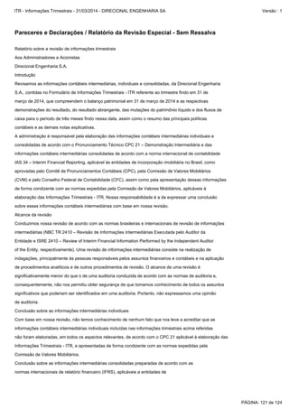 de procedimentos analíticos e de outros procedimentos de revisão. O alcance de uma revisão é
indagações, principalmente às pessoas responsáveis pelos assuntos financeiros e contábeis e na aplicação
consequentemente, não nos permitiu obter segurança de que tomamos conhecimento de todos os assuntos
significativamente menor do que o de uma auditoria conduzida de acordo com as normas de auditoria e,
of the Entity, respectivamente). Uma revisão de informações intermediárias consiste na realização de
Conduzimos nossa revisão de acordo com as normas brasileiras e internacionais de revisão de informações
Alcance da revisão
Entidade e ISRE 2410 – Review of Interim Financial Information Performed by the Independent Auditor
intermediárias (NBC TR 2410 – Revisão de Informações Intermediárias Executada pelo Auditor da
significativos que poderiam ser identificados em uma auditoria. Portanto, não expressamos uma opinião
Comissão de Valores Mobiliários.
Informações Trimestrais - ITR, e apresentadas de forma condizente com as normas expedidas pela
normas internacionais de relatório financeiro (IFRS), aplicáveis a entidades de
Conclusão sobre as informações intermediárias consolidadas preparadas de acordo com as
não foram elaboradas, em todos os aspectos relevantes, de acordo com o CPC 21 aplicável à elaboração das
Conclusão sobre as informações intermediárias individuais
de auditoria.
informações contábeis intermediárias individuais incluídas nas informações trimestrais acima referidas
Com base em nossa revisão, não temos conhecimento de nenhum fato que nos leve a acreditar que as
S.A., contidas no Formulário de Informações Trimestrais - ITR referente ao trimestre findo em 31 de
Revisamos as informações contábeis intermediárias, individuais e consolidadas, da Direcional Engenharia
demonstrações do resultado, do resultado abrangente, das mutações do patrimônio líquido e dos fluxos de
março de 2014, que compreendem o balanço patrimonial em 31 de março de 2014 e as respectivas
Introdução
Relatório sobre a revisão de informações trimestrais
sobre essas informações contábeis intermediárias com base em nossa revisão.
Direcional Engenharia S.A.
Aos Administradores e Acionistas
caixa para o período de três meses findo nessa data, assim como o resumo das principais políticas
(CVM) e pelo Conselho Federal de Contabilidade (CFC), assim como pela apresentação dessas informações
aprovadas pelo Comitê de Pronunciamentos Contábeis (CPC), pela Comissão de Valores Mobiliários
elaboração das Informações Trimestrais - ITR. Nossa responsabilidade é a de expressar uma conclusão
de forma condizente com as normas expedidas pela Comissão de Valores Mobiliários, aplicáveis à
IAS 34 – Interim Financial Reporting, aplicável às entidades de incorporação imobiliária no Brasil, como
A administração é responsável pela elaboração das informações contábeis intermediárias individuais e
contábeis e as demais notas explicativas.
informações contábeis intermediárias consolidadas de acordo com a norma internacional de contabilidade
consolidadas de acordo com o Pronunciamento Técnico CPC 21 – Demonstração Intermediária e das
Pareceres e Declarações / Relatório da Revisão Especial - Sem Ressalva
PÁGINA: 121 de 124
ITR - Informações Trimestrais - 31/03/2014 - DIRECIONAL ENGENHARIA SA Versão : 1
 