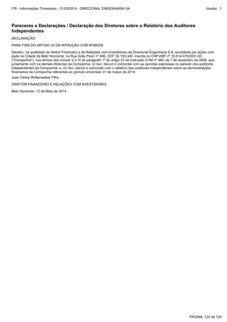 Belo Horizonte, 13 de Maio de 2014.
Jose Carlos Wollenweber Filho
DIRETOR FINANCEIRO E RELAÇÕES COM NVESTIDORES
Declaro, na qualidade de diretor Financeiro e de Relações com Investidores da Direcional Engenharia S.A. sociedade por ações com
sede na Cidade de Belo Horizonte, na Rua Grão Pará, nº 466, CEP 30.150-340, inscrita no CNPJ/MF nº 16.614.075/0001-00
(“Companhia”), nos termos dos incisos V e VI do parágrafo 1º do artigo 25 da Instrução CVM nº 480, de 7 de dezembro de 2009, que
juntamente com os demais diretores da Companhia: (i) revi, discuti e concordei com as opiniões expressas no parecer dos auditores
independentes da Companhia; e, (ii) revi, discuti e concordei com o relatório dos auditores independentes sobre as demonstrações
financeiras da Companhia referentes ao período encerrado 31 de março de 2014.
DECLARAÇÃO
PARA FINS DO ARTIGO 25 DA INTRUÇÃO CVM Nº480/09
Pareceres e Declarações / Declaração dos Diretores sobre o Relatório dos Auditores
Independentes
PÁGINA: 124 de 124
ITR - Informações Trimestrais - 31/03/2014 - DIRECIONAL ENGENHARIA SA Versão : 1
 