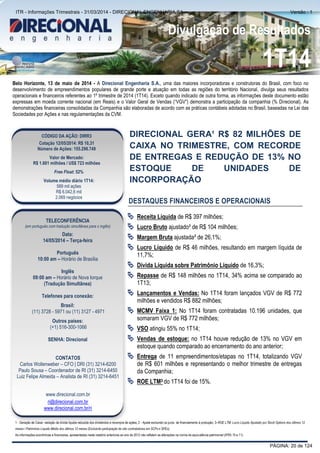 Comentário do Desempenho
Divulgação de Resultados
1T14
Belo Horizonte, 13 de maio de 2014 - A Direcional Engenharia S.A., uma das maiores incorporadoras e construtoras do Brasil, com foco no
desenvolvimento de empreendimentos populares de grande porte e atuação em todas as regiões do território Nacional, divulga seus resultados
operacionais e financeiros referentes ao 1º trimestre de 2014 (1T14). Exceto quando indicado de outra forma, as informações deste documento estão
expressas em moeda corrente nacional (em Reais) e o Valor Geral de Vendas (“VGV”) demonstra a participação da companhia (% Direcional). As
demonstrações financeiras consolidadas da Companhia são elaboradas de acordo com as práticas contábeis adotadas no Brasil, baseadas na Lei das
Sociedades por Ações e nas regulamentações da CVM.
DIRECIONAL GERA¹ R$ 82 MILHÕES DE
CAIXA NO TRIMESTRE, COM RECORDE
DE ENTREGAS E REDUÇÃO DE 13% NO
ESTOQUE DE UNIDADES DE
INCORPORAÇÃO
DESTAQUES FINANCEIROS E OPERACIONAIS
 Receita Líquida de R$ 397 milhões;
 Lucro Bruto ajustado² de R$ 104 milhões;
 Margem Bruta ajustada² de 26,1%;
 Lucro Líquido de R$ 46 milhões, resultando em margem líquida de
11,7%;
 Dívida Líquida sobre Patrimônio Líquido de 16,3%;
 Repasse de R$ 148 milhões no 1T14, 34% acima se comparado ao
1T13;
 Lançamentos e Vendas: No 1T14 foram lançados VGV de R$ 772
milhões e vendidos R$ 882 milhões;
 MCMV Faixa 1: No 1T14 foram contratadas 10.196 unidades, que
somaram VGV de R$ 772 milhões;
 VSO atingiu 55% no 1T14;
 Vendas de estoque: no 1T14 houve redução de 13% no VGV em
estoque quando comparado ao encerramento do ano anterior;
 Entrega de 11 empreendimentos/etapas no 1T14, totalizando VGV
de R$ 601 milhões e representando o melhor trimestre de entregas
da Companhia;
 ROE LTM3 do 1T14 foi de 15%.
1 - Geração de Caixa: variação da dívida líquida reduzida dos dividendos e recompra de ações; 2 - Ajuste excluindo os juros de financiamento à produção; 3–ROE LTM: Lucro Líquido Ajustado por Stock Options dos últimos 12
meses / Patrimônio Líquido Médio dos últimos 12 meses (Excluindo participação de não controladores em SCPs e SPEs)
As informações econômicas e financeiras, apresentadas neste relatório anteriores ao ano de 2012 não refletem as alterações na norma de equivalência patrimonial (IFRS 10 e 11).
CÓDIGO DA AÇÃO: DIRR3
Cotação 12/05/2014: R$ 10,31
Número de Ações: 155.298.749
Valor de Mercado:
R$ 1.601 milhões / US$ 723 milhões
Free Float: 52%
Volume médio diário 1T14:
589 mil ações
R$ 6.042,6 mil
2.069 negócios
TELECONFERÊNCIA
(em português com tradução simultânea para o inglês)
Data:
14/05/2014 – Terça-feira
Português
10:00 am – Horário de Brasília
Inglês
09:00 am – Horário de Nova Iorque
(Tradução Simultânea)
Telefones para conexão:
Brasil:
(11) 3728 - 5971 ou (11) 3127 - 4971
Outros países:
(+1) 516-300-1066
SENHA: Direcional
CONTATOS
Carlos Wollenweber – CFO | DRI (31) 3214-6200
Paulo Sousa – Coordenador de RI (31) 3214-6450
Luiz Felipe Almeida – Analista de RI (31) 3214-6451
www.direcional.com.br
ri@direcional.com.br
www.direcional.com.br/ri
PÁGINA: 20 de 124
ITR - Informações Trimestrais - 31/03/2014 - DIRECIONAL ENGENHARIA SA Versão : 1
 