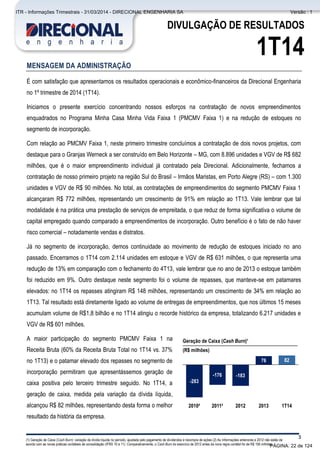 Comentário do Desempenho
3
DIVULGAÇÃO DE RESULTADOS
1T14
MENSAGEM DA ADMINISTRAÇÃO
É com satisfação que apresentamos os resultados operacionais e econômico-financeiros da Direcional Engenharia
no 1º trimestre de 2014 (1T14).
Iniciamos o presente exercício concentrando nossos esforços na contratação de novos empreendimentos
enquadrados no Programa Minha Casa Minha Vida Faixa 1 (PMCMV Faixa 1) e na redução de estoques no
segmento de incorporação.
Com relação ao PMCMV Faixa 1, neste primeiro trimestre concluímos a contratação de dois novos projetos, com
destaque para o Granjas Werneck a ser construído em Belo Horizonte – MG, com 8.896 unidades e VGV de R$ 682
milhões, que é o maior empreendimento individual já contratado pela Direcional. Adicionalmente, fechamos a
contratação de nosso primeiro projeto na região Sul do Brasil – Irmãos Maristas, em Porto Alegre (RS) – com 1.300
unidades e VGV de R$ 90 milhões. No total, as contratações de empreendimentos do segmento PMCMV Faixa 1
alcançaram R$ 772 milhões, representando um crescimento de 91% em relação ao 1T13. Vale lembrar que tal
modalidade é na prática uma prestação de serviços de empreitada, o que reduz de forma significativa o volume de
capital empregado quando comparado a empreendimentos de incorporação. Outro benefício é o fato de não haver
risco comercial – notadamente vendas e distratos.
Já no segmento de incorporação, demos continuidade ao movimento de redução de estoques iniciado no ano
passado. Encerramos o 1T14 com 2.114 unidades em estoque e VGV de R$ 631 milhões, o que representa uma
redução de 13% em comparação com o fechamento do 4T13, vale lembrar que no ano de 2013 o estoque também
foi reduzido em 9%. Outro destaque neste segmento foi o volume de repasses, que manteve-se em patamares
elevados: no 1T14 os repasses atingiram R$ 148 milhões, representando um crescimento de 34% em relação ao
1T13. Tal resultado está diretamente ligado ao volume de entregas de empreendimentos, que nos últimos 15 meses
acumulam volume de R$1,8 bilhão e no 1T14 atingiu o recorde histórico da empresa, totalizando 6.217 unidades e
VGV de R$ 601 milhões.
A maior participação do segmento PMCMV Faixa 1 na
Receita Bruta (60% da Receita Bruta Total no 1T14 vs. 37%
no 1T13) e o patamar elevado dos repasses no segmento de
incorporação permitiram que apresentássemos geração de
caixa positiva pelo terceiro trimestre seguido. No 1T14, a
geração de caixa, medida pela variação da dívida líquida,
alcançou R$ 82 milhões, representando desta forma o melhor
resultado da história da empresa.
(1) Geração de Caixa (Cash Burn): variação da dívida líquida no período, ajustada pelo pagamento de dividendos e recompra de ações (2) As Informações anteriores a 2012 não estão de
acordo com as novas práticas contábeis de consolidação (IFRS 10 e 11). Comparativamente, o Cash Burn do exercício de 2012 antes da nova regra contábil foi de R$ 156 milhões.
20132010²
76
2012
-176 -183
2011²
-283
1T14
82
Geração de Caixa (Cash Burn)¹
(R$ milhões)
PÁGINA: 22 de 124
ITR - Informações Trimestrais - 31/03/2014 - DIRECIONAL ENGENHARIA SA Versão : 1
 