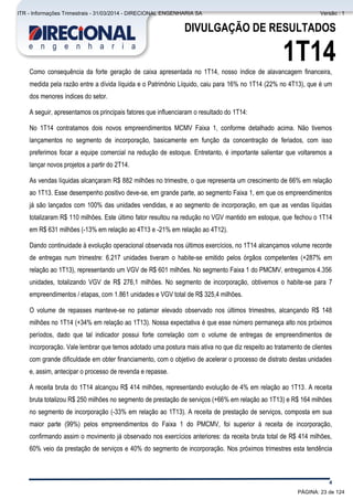 Comentário do Desempenho
4
DIVULGAÇÃO DE RESULTADOS
1T14Como consequência da forte geração de caixa apresentada no 1T14, nosso índice de alavancagem financeira,
medida pela razão entre a dívida líquida e o Patrimônio Líquido, caiu para 16% no 1T14 (22% no 4T13), que é um
dos menores índices do setor.
A seguir, apresentamos os principais fatores que influenciaram o resultado do 1T14:
No 1T14 contratamos dois novos empreendimentos MCMV Faixa 1, conforme detalhado acima. Não tivemos
lançamentos no segmento de incorporação, basicamente em função da concentração de feriados, com isso
preferimos focar a equipe comercial na redução de estoque. Entretanto, é importante salientar que voltaremos a
lançar novos projetos a partir do 2T14.
As vendas líquidas alcançaram R$ 882 milhões no trimestre, o que representa um crescimento de 66% em relação
ao 1T13. Esse desempenho positivo deve-se, em grande parte, ao segmento Faixa 1, em que os empreendimentos
já são lançados com 100% das unidades vendidas, e ao segmento de incorporação, em que as vendas líquidas
totalizaram R$ 110 milhões. Este último fator resultou na redução no VGV mantido em estoque, que fechou o 1T14
em R$ 631 milhões (-13% em relação ao 4T13 e -21% em relação ao 4T12).
Dando continuidade à evolução operacional observada nos últimos exercícios, no 1T14 alcançamos volume recorde
de entregas num trimestre: 6.217 unidades tiveram o habite-se emitido pelos órgãos competentes (+287% em
relação ao 1T13), representando um VGV de R$ 601 milhões. No segmento Faixa 1 do PMCMV, entregamos 4.356
unidades, totalizando VGV de R$ 276,1 milhões. No segmento de incorporação, obtivemos o habite-se para 7
empreendimentos / etapas, com 1.861 unidades e VGV total de R$ 325,4 milhões.
O volume de repasses manteve-se no patamar elevado observado nos últimos trimestres, alcançando R$ 148
milhões no 1T14 (+34% em relação ao 1T13). Nossa expectativa é que esse número permaneça alto nos próximos
períodos, dado que tal indicador possui forte correlação com o volume de entregas de empreendimentos de
incorporação. Vale lembrar que temos adotado uma postura mais ativa no que diz respeito ao tratamento de clientes
com grande dificuldade em obter financiamento, com o objetivo de acelerar o processo de distrato destas unidades
e, assim, antecipar o processo de revenda e repasse.
A receita bruta do 1T14 alcançou R$ 414 milhões, representando evolução de 4% em relação ao 1T13. A receita
bruta totalizou R$ 250 milhões no segmento de prestação de serviços (+66% em relação ao 1T13) e R$ 164 milhões
no segmento de incorporação (-33% em relação ao 1T13). A receita de prestação de serviços, composta em sua
maior parte (99%) pelos empreendimentos do Faixa 1 do PMCMV, foi superior à receita de incorporação,
confirmando assim o movimento já observado nos exercícios anteriores: da receita bruta total de R$ 414 milhões,
60% veio da prestação de serviços e 40% do segmento de incorporação. Nos próximos trimestres esta tendência
PÁGINA: 23 de 124
ITR - Informações Trimestrais - 31/03/2014 - DIRECIONAL ENGENHARIA SA Versão : 1
 