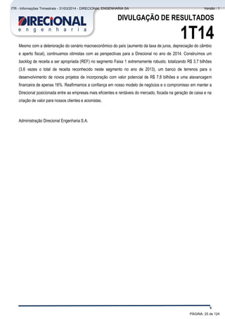 Comentário do Desempenho
6
DIVULGAÇÃO DE RESULTADOS
1T14Mesmo com a deterioração do cenário macroeconômico do país (aumento da taxa de juros, depreciação do câmbio
e aperto fiscal), continuamos otimistas com as perspectivas para a Direcional no ano de 2014. Construímos um
backlog de receita a ser apropriada (REF) no segmento Faixa 1 extremamente robusto, totalizando R$ 3,7 bilhões
(3,6 vezes o total de receita reconhecido neste segmento no ano de 2013), um banco de terrenos para o
desenvolvimento de novos projetos de incorporação com valor potencial de R$ 7,8 bilhões e uma alavancagem
financeira de apenas 16%. Reafirmamos a confiança em nosso modelo de negócios e o compromisso em manter a
Direcional posicionada entre as empresas mais eficientes e rentáveis do mercado, focada na geração de caixa e na
criação de valor para nossos clientes e acionistas.
Administração Direcional Engenharia S.A.
PÁGINA: 25 de 124
ITR - Informações Trimestrais - 31/03/2014 - DIRECIONAL ENGENHARIA SA Versão : 1
 
