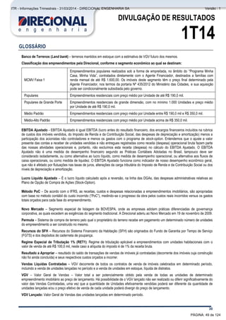 Comentário do Desempenho
30
DIVULGAÇÃO DE RESULTADOS
1T14
GLOSSÁRIO
Banco de Terrenos (Land bank) – terrenos mantidos em estoque com a estimativa de VGV futuro dos mesmos.
Classificação dos empreendimentos pela Direcional, conforme o segmento econômico ao qual se destinam:
MCMV Faixa 1
Empreendimentos populares realizados sob a forma de empreitada, no âmbito do “Programa Minha
Casa, Minha Vida”, contratados diretamente com o Agente Financiador, destinados a famílias com
renda mensal de até R$ 1.600,00. Os imóveis deste segmento têm o preço final determinado pela
Agente Financiador, nos termos da portaria Nº 435/2012 do Ministério das Cidades, e sua aquisição
pode ser condicionalmente subsidiada pelo governo.
Populares Empreendimentos residenciais com preço médio por Unidade de até R$ 190,0 mil.
Populares de Grande Porte Empreendimentos residenciais de grande dimensão, com no mínimo 1.000 Unidades e preço médio
por Unidade de até R$ 190,0 mil.
Médio Padrão Empreendimentos residenciais com preço médio por Unidade entre R$ 190,0 mil e R$ 350,0 mil.
Médio-Alto Padrão Empreendimentos residenciais com preço médio por Unidade acima de R$ 350,0 mil.
EBITDA Ajustado - EBITDA Ajustado é igual EBITDA (lucro antes do resultado financeiro, dos encargos financeiros incluídos na rubrica
de custos dos imóveis vendidos, do Imposto de Renda e da Contribuição Social, das despesas de depreciação e amortização) menos a
participação dos acionistas não controladores e menos os gastos com o programa de stock-option. Entendemos que o ajuste a valor
presente das contas a receber de unidades vendidas e não entregues registradas como receita (despesa) operacional bruta fazem parte
das nossas atividades operacionais e, portanto, não excluímos esta receita (despesa) no cálculo do EBITDA Ajustado. O EBITDA
Ajustado não é uma medida de desempenho financeiro segundo as Práticas Contábeis Adotadas no Brasil, tampouco deve ser
considerado isoladamente, ou como alternativa ao lucro líquido, como medida de desempenho operacional, ou alternativa aos fluxos de
caixa operacionais, ou como medida de liquidez. O EBITDA Ajustado funciona como indicador de nosso desempenho econômico geral,
que não é afetado por flutuações nas taxas de juros, alterações da carga tributária do Imposto de Renda e da Contribuição Social ou dos
níveis de depreciação e amortização.
Lucro Líquido Ajustado – É o lucro líquido calculado após a reversão, na linha das DGAs, das despesas administrativas relativas ao
Plano de Opção de Compra de Ações (Stock-Option).
Método PoC – De acordo com o IFRS, as receitas, custos e despesas relacionadas a empreendimentos imobiliários, são apropriadas
com base no método contábil do custo incorrido (“PoC”), medindo-se o progresso da obra pelos custos reais incorridos versus os gastos
totais orçados para cada fase do empreendimento.
Novo Mercado – Segmento especial de listagem da BOVESPA, onde as empresas adotam práticas diferenciadas de governança
corporativa, as quais excedem as exigências do segmento tradicional. A Direcional aderiu ao Novo Mercado em 19 de novembro de 2009.
Permuta – Sistema de compra de terreno pelo qual o proprietário do terreno recebe em pagamento um determinado número de unidades
do empreendimento a ser construído no mesmo.
Recursos do SFH – Recursos do Sistema Financeiro da Habitação (SFH) são originados do Fundo de Garantia por Tempo de Serviço
(FGTS) e dos depósitos de caderneta de poupança.
Regime Especial de Tributação 1% (RET1): Regime de tributação aplicável a empreendimentos com unidades habitacionais com o
valor de venda de até R$ 100,0 mil, neste caso a alíquota do imposto é de 1% da receita bruta.
Resultado a Apropriar – resultado do saldo de transações de vendas de imóveis já contratadas (decorrente dos imóveis cuja construção
não foi ainda concluída) e seus respectivos custos orçados a incorrer.
Vendas Líquidas Contratadas – VGV decorrente de todos os contratos de venda de imóveis celebrados em determinado período,
incluindo a venda de unidades lançadas no período e a venda de unidades em estoque, líquida de distratos.
VGV – Valor Geral de Vendas – Valor total a ser potencialmente obtido pela venda de todas as unidades de determinado
empreendimento imobiliário ao preço de lançamento. Há possibilidade de o VGV lançado não ser realizado ou diferir significativamente do
valor das Vendas Contratadas, uma vez que a quantidade de Unidades efetivamente vendidas poderá ser diferente da quantidade de
unidades lançadas e/ou o preço efetivo de venda de cada unidade poderá divergir do preço de lançamento.
VGV Lançado: Valor Geral de Vendas das unidades lançadas em determinado período.
PÁGINA: 49 de 124
ITR - Informações Trimestrais - 31/03/2014 - DIRECIONAL ENGENHARIA SA Versão : 1
 