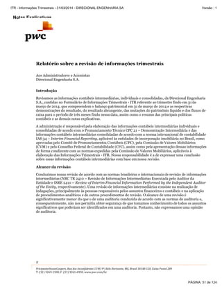 Notas Explicativas
2
PricewaterhouseCoopers, Rua dos Inconfidentes 1190, 9º, Belo Horizonte, MG, Brasil 30140-120, Caixa Postal 289
T: (31) 3269-1500, F: (31) 3261-6950, www.pwc.com/br
Relatório sobre a revisão de informações trimestrais
Aos Administradores e Acionistas
Direcional Engenharia S.A.
Introdução
Revisamos as informações contábeis intermediárias, individuais e consolidadas, da Direcional Engenharia
S.A., contidas no Formulário de Informações Trimestrais - ITR referente ao trimestre findo em 31 de
março de 2014, que compreendem o balanço patrimonial em 31 de março de 2014 e as respectivas
demonstrações do resultado, do resultado abrangente, das mutações do patrimônio líquido e dos fluxos de
caixa para o período de três meses findo nessa data, assim como o resumo das principais políticas
contábeis e as demais notas explicativas.
A administração é responsável pela elaboração das informações contábeis intermediárias individuais e
consolidadas de acordo com o Pronunciamento Técnico CPC 21 – Demonstração Intermediária e das
informações contábeis intermediárias consolidadas de acordo com a norma internacional de contabilidade
IAS 34 – Interim Financial Reporting, aplicável às entidades de incorporação imobiliária no Brasil, como
aprovadas pelo Comitê de Pronunciamentos Contábeis (CPC), pela Comissão de Valores Mobiliários
(CVM) e pelo Conselho Federal de Contabilidade (CFC), assim como pela apresentação dessas informações
de forma condizente com as normas expedidas pela Comissão de Valores Mobiliários, aplicáveis à
elaboração das Informações Trimestrais - ITR. Nossa responsabilidade é a de expressar uma conclusão
sobre essas informações contábeis intermediárias com base em nossa revisão.
Alcance da revisão
Conduzimos nossa revisão de acordo com as normas brasileiras e internacionais de revisão de informações
intermediárias (NBC TR 2410 – Revisão de Informações Intermediárias Executada pelo Auditor da
Entidade e ISRE 2410 – Review of Interim Financial Information Performed by the Independent Auditor
of the Entity, respectivamente). Uma revisão de informações intermediárias consiste na realização de
indagações, principalmente às pessoas responsáveis pelos assuntos financeiros e contábeis e na aplicação
de procedimentos analíticos e de outros procedimentos de revisão. O alcance de uma revisão é
significativamente menor do que o de uma auditoria conduzida de acordo com as normas de auditoria e,
consequentemente, não nos permitiu obter segurança de que tomamos conhecimento de todos os assuntos
significativos que poderiam ser identificados em uma auditoria. Portanto, não expressamos uma opinião
de auditoria.
PÁGINA: 51 de 124
ITR - Informações Trimestrais - 31/03/2014 - DIRECIONAL ENGENHARIA SA Versão : 1
 
