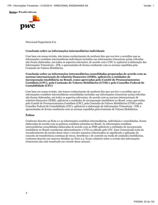 Notas Explicativas
Direcional Engenharia S.A.
3
Conclusão sobre as informações intermediárias individuais
Com base em nossa revisão, não temos conhecimento de nenhum fato que nos leve a acreditar que as
informações contábeis intermediárias individuais incluídas nas informações trimestrais acima referidas
não foram elaboradas, em todos os aspectos relevantes, de acordo com o CPC 21 aplicável à elaboração das
Informações Trimestrais - ITR, e apresentadas de forma condizente com as normas expedidas pela
Comissão de Valores Mobiliários.
Conclusão sobre as informações intermediárias consolidadas preparadas de acordo com as
normas internacionais de relatório financeiro (IFRS), aplicáveis a entidades de
incorporação imobiliária no Brasil, como aprovadas pelo Comitê de Pronunciamentos
Contábeis (CPC), pela Comissão de Valores Mobiliários (CVM) e pelo Conselho Federal de
Contabilidade (CFC)
Com base em nossa revisão, não temos conhecimento de nenhum fato que nos leve a acreditar que as
informações contábeis intermediárias consolidadas incluídas nas informações trimestrais acima referidas
não foram elaboradas, em todos os aspectos relevantes, de acordo com as normas internacionais de
relatório financeiro (IFRS), aplicáveis a entidades de incorporação imobiliária no Brasil, como aprovadas
pelo Comitê de Pronunciamentos Contábeis (CPC), pela Comissão de Valores Mobiliários (CVM) e pelo
Conselho Federal de Contabilidade (CFC), aplicáveis à elaboração de Informações Trimestrais - ITR, e
apresentadas de forma condizente com as normas expedidas pela Comissão de Valores Mobiliários.
Ênfase
Conforme descrito na Nota 2.1 as informações contábeis intermediárias, individuais e consolidadas, foram
elaboradas de acordo com as práticas contábeis adotadas no Brasil. As informações contábeis
intermediárias consolidadas elaboradas de acordo com as IFRS aplicáveis a entidades de incorporação
imobiliária no Brasil consideram adicionalmente o CTG 04 editado pelo CFC. Esse Comunicado trata do
reconhecimento da receita desse setor e envolve assuntos relacionados ao significado e aplicação do
conceito de transferência contínua de riscos, benefícios e de controle na venda de unidades imobiliárias,
conforme descrito em maiores detalhes na Nota 2.3. Nosso relatório sobre a revisão das informações
trimestrais não está ressalvado em virtude desse assunto.
PÁGINA: 52 de 124
ITR - Informações Trimestrais - 31/03/2014 - DIRECIONAL ENGENHARIA SA Versão : 1
 