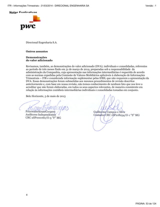 Notas Explicativas
Direcional Engenharia S.A.
4
Outros assuntos
Demonstrações
do valor adicionado
Revisamos, também, as demonstrações do valor adicionado (DVA), individuais e consolidadas, referentes
ao período de três meses findo em 31 de março de 2014, preparadas sob a responsabilidade da
administração da Companhia, cuja apresentação nas informações intermediárias é requerida de acordo
com as normas expedidas pela Comissão de Valores Mobiliários aplicáveis à elaboração de Informações
Trimestrais – ITR e considerada informação suplementar pelas IFRS, que não requerem a apresentação da
DVA. Essas demonstrações foram submetidas aos mesmos procedimentos de revisão descritos
anteriormente e, com base em nossa revisão, não temos conhecimento de nenhum fato que nos leve a
acreditar que não foram elaboradas, em todos os seus aspectos relevantes, de maneira consistente em
relação às informações contábeis intermediárias individuais e consolidadas tomadas em conjunto.
Belo Horizonte, 5 de maio de 2013
PÁGINA: 53 de 124
ITR - Informações Trimestrais - 31/03/2014 - DIRECIONAL ENGENHARIA SA Versão : 1
 