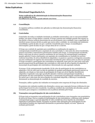Notas Explicativas
Direcional Engenharia S.A.
Notas explicativas da administração às demonstrações financeiras
em 31 março de 2014
Em milhares de reais, exceto quando indicado outra forma
10 de 67
2.2 Consolidação
As seguintes políticas contábeis são aplicadas na elaboração das demonstrações financeiras
consolidadas.
(a) Controladas
Controladas são todas as entidades (incluindo as entidades estruturadas), com ou sem personalidade
jurídica, nas quais o Grupo detém o controle. O Grupo controla uma entidade quando está exposto ou
tem direito a retorno variáveis decorrentes de seu envolvimento com a entidade e tem a capacidade de
interferir nesses retornos devido ao poder que exerce sobre a entidade. As controladas são totalmente
consolidadas a partir da data em que o controle é transferido para o Grupo. A consolidação é
interrompida a partir da data em que o Grupo deixa de ter o controle.
O Grupo usa o método de aquisição para contabilizar as combinações de negócios. A
contraprestação transferida para a aquisição de uma controlada é o valor justo dos ativos transferidos,
passivos incorridos e instrumentos patrimoniais emitidos pelo Grupo. A contraprestação transferida
inclui o valor justo de ativos e passivos resultantes de um contrato de contraprestação contingente,
quando aplicável. Custos relacionados com aquisição são contabilizados no resultado do exercício
conforme incorridos. Os ativos identificáveis adquiridos e os passivos e passivos contingentes assumidos
em uma combinação de negócios são mensurados inicialmente pelos valores justos na data da aquisição.
O Grupo reconhece a participação não controladora na adquirida, tanto pelo seu valor justo como pela
parcela proporcional da participação não controlada no valor justo de ativos líquidos da adquirida. A
mensuração da participação não controladora é determinada em cada aquisição realizada.
O excesso: (i) de contraprestação transferida; (ii) do valor da participação de não controladores na
adquirida; e (iii) do valor justo na data da aquisição de qualquer participação patrimonial anterior na
adquirida, em relação ao valor justo da participação do Grupo nos ativos líquidos identificáveis
adquiridos é registrado como ágio (goodwill). Quando o total da contraprestação transferida, a
participação dos não-controladores reconhecida e a mensuração da participação mantida anteriormente
for menor que o valor justo dos ativos líquidos da controlada adquirida, a diferença é reconhecida
diretamente na demonstração do resultado do exercício.
Transações, saldos e ganhos não realizados em transações entre empresas do Grupo são eliminados.
Os prejuízos não realizados também são eliminados a menos que a operação forneça evidências de uma
perda (impairment) do ativo transferido. As políticas contábeis das controladas são alteradas, quando
necessário, para assegurar a consistência com as políticas adotadas pelo Grupo.
(b) Transações com participações de não controladores
O Grupo trata as transações com participações de não controladores como transações com proprietários
de ativos do Grupo. Para as compras de participações de não controladores, a diferença entre qualquer
contraprestação paga e a parcela adquirida do valor contábil dos ativos líquidos da controlada é
registrada no patrimônio líquido. Os ganhos ou perdas sobre alienações para participações de não
controladores também são registrados diretamente no patrimônio líquido, na conta "Ajustes de
avaliação patrimonial".
PÁGINA: 63 de 124
ITR - Informações Trimestrais - 31/03/2014 - DIRECIONAL ENGENHARIA SA Versão : 1
 