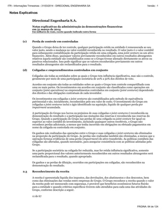 Notas Explicativas
Direcional Engenharia S.A.
Notas explicativas da administração às demonstrações financeiras
em 31 março de 2014
Em milhares de reais, exceto quando indicado outra forma
11 de 67
(c) Perda de controle em controladas
Quando o Grupo deixa de ter controle, qualquer participação retida na entidade é remensurada ao seu
valor justo, sendo a mudança no valor contábil reconhecida no resultado. O valor justo é o valor contábil
para subsequente contabilização da participação retida em uma coligada, uma joint venture ou um ativo
financeiro. Além disso, quaisquer valores previamente reconhecidos em outros resultados abrangentes
relativos àquela entidade são contabilizados como se o Grupo tivesse alienado diretamente os ativos ou
passivos relacionados. Isso pode significar que os valores reconhecidos previamente em outros
resultados abrangentes são reclassificados para o resultado.
(d) Coligadas e empreendimentos controlados em conjunto
Coligadas são todas as entidades sobre as quais o Grupo tem influência significativa, mas não o controle,
geralmente por meio de uma participação societária de 20% a 50% dos direitos de voto.
Acordos em conjunto são todas as entidades sobre as quais o Grupo tem controle compartilhado com
uma ou mais partes. Os investimentos em acordos em conjunto são classificados como operações em
conjunto (joint operations) ou empreendimentos controlados em conjunto (joint ventures) dependendo
dos direitos e das obrigações contratuais de cada investidor.
Os investimentos em coligadas e joint ventures são contabilizados pelo método de equivalência
patrimonial e são, inicialmente, reconhecidos pelo seu valor de custo. O investimento do Grupo em
coligadas e joint ventures inclui o ágio identificado na aquisição, líquido de qualquer perda por
impairment acumulada.
A participação do Grupo nos lucros ou prejuízos de suas coligadas e joint ventures é reconhecida na
demonstração do resultado e a participação nas mutações das reservas é reconhecida nas reservas do
Grupo. Quando a participação do Grupo nas perdas de uma coligada ou joint venture for igual ou
superior ao valor contábil do investimento, incluindo quaisquer outros recebíveis, o Grupo não
reconhece perdas adicionais, a menos que tenha incorrido em obrigações ou efetuado pagamentos em
nome da coligada ou controlada em conjunto.
Os ganhos não realizados das operações entre o Grupo e suas coligadas e joint ventures são eliminados
na proporção da participação do Grupo. As perdas não realizadas também são eliminadas, a menos que a
operação forneça evidências de uma perda (impairment) do ativo transferido. As políticas contábeis das
coligadas são alteradas, quando necessário, para assegurar consistência com as políticas adotadas pelo
Grupo.
Se a participação societária na coligada for reduzida, mas for retida influência significativa, somente
uma parte proporcional dos valores anteriormente reconhecidos em outros resultados abrangentes será
reclassificada para o resultado, quando apropriado.
Os ganhos e as perdas de diluição, ocorridos em participações em coligadas, são reconhecidos na
demonstração do resultado.
2.3 Reconhecimento da receita
A receita é apresentada líquida dos impostos, das devoluções, dos abatimentos e dos descontos, bem
como das eliminações das vendas entre empresas do Grupo. O Grupo reconhece a receita quando o valor
da receita pode ser mensurado com segurança, é provável que benefícios econômicos futuros fluirão
para a entidade e quando critérios específicos tiverem sido atendidos para cada uma das atividades do
Grupo, conforme descrição a seguir.
PÁGINA: 64 de 124
ITR - Informações Trimestrais - 31/03/2014 - DIRECIONAL ENGENHARIA SA Versão : 1
 