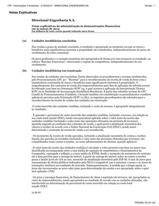 Notas Explicativas
Direcional Engenharia S.A.
Notas explicativas da administração às demonstrações financeiras
em 31 março de 2014
Em milhares de reais, exceto quando indicado outra forma
12 de 67
(a) Unidades imobiliárias concluídas
Nas vendas a prazo de unidade concluída, o resultado é apropriado no momento em que os riscos e
benefícios mais significativos inerentes à propriedade são transferidos, independentemente do prazo de
recebimento do valor contratual.
Os juros prefixados e a variação monetária são apropriados de forma pro rata temporis ao resultado, na
rubrica "Receitas financeiras", observando o regime de competência, independentemente de seu
recebimento.
(b) Unidades imobiliárias em construção
Nas vendas de unidades não concluídas, foram observados os procedimentos e normas estabelecidos
pelo Pronunciamento CPC 30 - "Receitas" para o reconhecimento da receita de venda de bens com a
transferência continuada de riscos e benefícios mais significativos inerentes à propriedade. O
enquadramento dos contratos de venda dos empreendimentos para fins de aplicação da referida norma
foi efetuado com base na Orientação OCPC 04, a qual norteou a aplicação da Interpretação Técnica
ICPC 02 às Entidades de Incorporação Imobiliária Brasileiras. A partir das referidas normas do CPC
Comitê de Pronunciamentos Contábeis, e levando também em consideração os procedimentos contábeis
aplicáveis previstos pela Orientação OCPC 01 (R1), os seguintes procedimentos são adotados para o
reconhecimento da receita de vendas das unidades em construção:
.O custo incorrido das unidades vendidas, incluindo o custo do terreno, é apropriado integralmente
ao resultado.
. É apurado o percentual do custo incorrido das unidades vendidas, incluindo o terreno, em relação ao
seu custo total orçado (POC), sendo esse percentual aplicado sobre o valor justo da receita das
unidades vendidas (incluindo o valor justo das operações efetuadas em permuta de terrenos),
ajustada segundo as condições dos contratos de venda, o qual prevê a atualização monetária dos
valores a receber de acordo com o Índice Nacional da Construção Civil (INCC), sendo assim
determinado o montante da receita de venda a ser reconhecida.
. Os montantes da receita de venda apuradas, incluindo a atualização monetária do contas a receber,
líquido das parcelas já recebidas (incluindo o valor justo das permutas efetuadas por terrenos), são
contabilizados como contas a receber, ou como adiantamentos de clientes, quando aplicável.
. O valor justo da receita das unidades vendidas é calculado a valor presente com base na maior taxa
identificada na comparação entre a taxa média de captação de empréstimos e financiamentos da
Companhia, expurgada a inflação, e a taxa média da NTNB, desde o momento da assinatura do contrato
até a data prevista para a entrega do imóvel. A partir da entrega do imóvel, sobre as contas a receber
passa a incidir juros de 12% ao ano, acrescido de atualização monetária pelo IGP-M. A taxa de juros para
remuneração de títulos públicos indexados pelo IPCA é compatível com a natureza, o prazo e os riscos de
transações similares em condições de mercado. Subsequentemente, à medida que o tempo passa, os
juros são incorporados ao novo valor justo para determinação da receita a ser apropriada, sobre o qual
será aplicado o POC.
. Os juros e encargos financeiros, de financiamento de obras e aquisição de terrenos, são apropriados ao
custo do empreendimento, sendo apropriados ao resultado de acordo com as unidades alienadas, não
interferindo na determinação do percentual do custo incorrido em relação ao custo total
orçado (POC).
PÁGINA: 65 de 124
ITR - Informações Trimestrais - 31/03/2014 - DIRECIONAL ENGENHARIA SA Versão : 1
 