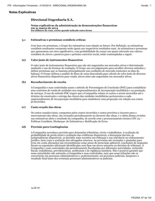 Notas Explicativas
Direcional Engenharia S.A.
Notas explicativas da administração às demonstrações financeiras
em 31 março de 2014
Em milhares de reais, exceto quando indicado outra forma
14 de 67
3.1 Estimativas e premissas contábeis críticas
Com base em premissas, o Grupo faz estimativas com relação ao futuro. Por definição, as estimativas
contábeis resultantes raramente serão iguais aos respectivos resultados reais. As estimativas e premissas
que apresentam um risco significativo, com probabilidade de causar um ajuste relevante nos valores
contábeis de ativos e passivos para o próximo exercício social, estão contempladas a seguir.
(a) Valor justo de instrumentos financeiros
O valor justo de instrumentos financeiros que não são negociados em mercados ativos é determinado
mediante o uso de técnicas de avaliação. O Grupo usa seu julgamento para escolher diversos métodos e
definir premissas que se baseiam principalmente nas condições de mercado existentes na data do
balanço. O Grupo utilizou a análise do fluxo de caixa descontado para cálculo de valor justo de diversos
ativos financeiros disponíveis para venda, ativos estes não negociados em mercados ativos.
(b) Reconhecimento de receita
A Companhia e suas controladas usam o método de Porcentagem de Conclusão (POC) para contabilizar
seus contratos de venda de unidades nos empreendimentos de incorporação imobiliária e na prestação
de serviços. O uso do método POC requer que a Companhia estime os custos a serem incorridos até o
término da construção e entrega das chaves das unidades imobiliárias pertencentes a cada
empreendimento de incorporação imobiliária para estabelecer uma proporção em relação aos custos
já incorridos.
(c) Custo orçado das obras
Os custos orçados totais, compostos pelos custos incorridos e custos previstos a incorrer para o
encerramento das obras, são revisados periodicamente no decorrer das obras, e o efeito destas revisões
nas estimativas afeta o resultado da companhia, de acordo com o pronunciamento técnico CPC 23 –
Políticas Contábeis, Mudanças de Estimativas e Retificação de Erros.
(d) Provisão para Contingências
A Companhia reconhece provisão para demandas tributárias, cíveis e trabalhistas. A avaliação da
probabilidade de perda inclui a avaliação das evidências disponíveis, a hierarquia das leis, as
jurisprudências disponíveis, as decisões mais recentes nos tribunais e sua relevância no ordenamento
jurídico, bem como a avaliação dos advogados externos. As provisões são revisadas e ajustadas para
levar em conta alterações nas circunstâncias como prazo de prescrição aplicável, conclusões de inspeções
fiscais ou exposições adicionais identificadas com base em novos assuntos ou decisões de tribunais. A
Companhia e suas controladas são periodicamente fiscalizadas por diferentes autoridades, incluindo
fiscais, trabalhistas, previdenciárias, ambientais e de vigilância sanitária. Não é possível garantir que
essas autoridades não autuarão a Companhia e suas controladas, nem que essas infrações não se
converterão em processos administrativos e, posteriormente, em processos judiciais, tampouco o
resultado final tanto dos eventuais processos administrativos ou judiciais.
PÁGINA: 67 de 124
ITR - Informações Trimestrais - 31/03/2014 - DIRECIONAL ENGENHARIA SA Versão : 1
 