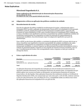 Notas Explicativas
Direcional Engenharia S.A.
Notas explicativas da administração às demonstrações financeiras
em 31 março de 2014
Em milhares de reais, exceto quando indicado outra forma
15 de 67
3.2 Julgamentos críticos na aplicação das políticas contábeis da entidade
(a) Reconhecimento de receita
Para fins de aplicação da política contábil de reconhecimento de receita, a administração segue a
Orientação OCPC 04 sobre a aplicação da Interpretação Técnica ICPC 02 às Entidades de Incorporação
Imobiliária no Brasil, emitida pelo Comitê de Pronunciamentos Contábeis (CPC) e aprovada pela
Comissão de Valores Mobiliários (CVM) e pelo Conselho Federal de Contabilidade (CFC), julgando que
os riscos e benefícios mais significativos inerentes à propriedade das unidades imobiliárias vendidas são
transferidos continuamente aos compradores ao longo da construção do empreendimento de
incorporação imobiliária. Essa determinação requer um julgamento significativo por parte da
administração.
Caso a OCPC 04 não tivesse sido emitida e a conclusão da aplicação do ICPC 02 tivesse sido de que os
riscos e benefícios mais significativos inerentes à propriedade das unidades imobiliárias não sejam
transferidos continuamente aos compradores ao longo da construção do empreendimento de
incorporação imobiliária, os maiores impactos nas demonstrações financeiras intermediárias seriam a
redução do patrimônio líquido e impactos no lucro líquido do trimestre de forma transitória, uma vez
que o reconhecimento da receita e dos correspondentes custos e impostos se daria por ocasião da
entrega das chaves.
4 Caixa e equivalentes de caixa
As aplicações financeiras da Companhia são realizadas por meio de fundos de investimento ou em
operações realizadas diretamente com instituições financeiras de primeira linha. A Companhia tem por
política aplicar seus recursos em fundos ou diretamente, em instrumentos financeiros de natureza
conservadora e de alta liquidez. Estas aplicações financeiras têm rendimento atrelado ao Certificado de
Depósito Interbancário (CDI), com remuneração que varia entre 93% e 107% do CDI, conforme natureza
e prazo de cada instrumento. Em 31 de Março de 2014, a rentabilidade média nos últimos doze meses
das aplicações financeiras da Companhia foi de 100,39% do CDI.
Controladora Consolidado
Descrição 31/03/2014 31/12/2013 31/03/2014 31/12/2013
Caixa e bancos 2.914 6.541 202.283 247.252
Equivalentes de caixa - aplicações financeiras 221.298 182.928 382.319 242.524
Total 224.212 189.469 584.602 489.776
PÁGINA: 68 de 124
ITR - Informações Trimestrais - 31/03/2014 - DIRECIONAL ENGENHARIA SA Versão : 1
 