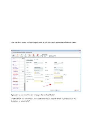 Enter the salary details as stated on your Form 16.Like gross salary, allowances, Profession tax etc




If you want to add more than one employer click on ‘Back’ button.

Save the details and select ‘Yes’ if you have to enter House property details or go to schedule VI A
deductions by selecting ‘No’.
 