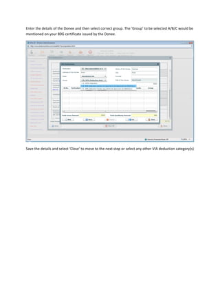 Enter the details of the Donee and then select correct group. The ‘Group’ to be selected A/B/C would be
mentioned on your 80G certificate issued by the Donee.




Save the details and select ‘Close’ to move to the next step or select any other VIA deduction category(s)
 