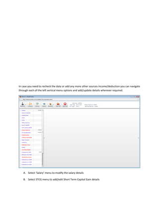 In case you need to recheck the data or add any more other sources income/deduction you can navigate
through each of the left vertical menu options and add/update details wherever required.




   A. Select ‘Salary’ menu to modify the salary details

   B. Select STCG menu to add/edit Short Term Capital Gain details
 