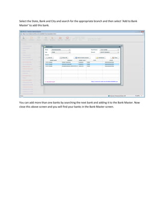 Select the State, Bank and City and search for the appropriate branch and then select ‘Add to Bank
Master’ to add this bank.




You can add more than one banks by searching the next bank and adding it to the Bank Master. Now
close this above screen and you will find your banks in the Bank Master screen.
 
