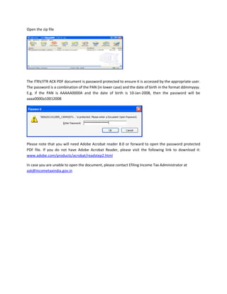 Open the zip file




The ITRV/ITR ACK PDF document is password protected to ensure it is accessed by the appropriate user.
The password is a combination of the PAN (in lower case) and the date of birth in the format ddmmyyyy.
E.g. if the PAN is AAAAA0000A and the date of birth is 10-Jan-2008, then the password will be
aaaa0000a10012008




Please note that you will need Adobe Acrobat reader 8.0 or forward to open the password protected
PDF file. If you do not have Adobe Acrobat Reader, please visit the following link to download it:
www.adobe.com/products/acrobat/readstep2.html

In case you are unable to open the document, please contact Efiling Income Tax Administrator at
ask@incometaxindia.gov.in
 