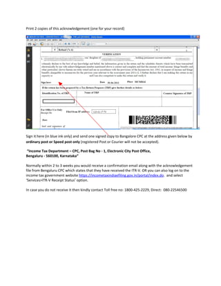 Print 2 copies of this acknowledgement (one for your record)




Sign it here (in blue ink only) and send one signed copy to Bangalore CPC at the address given below by
ordinary post or Speed post only (registered Post or Courier will not be accepted).

“Income Tax Department – CPC, Post Bag No - 1, Electronic City Post Office,
Bengaluru - 560100, Karnataka”

Normally within 2 to 3 weeks you would receive a confirmation email along with the acknowledgement
file from Bengaluru CPC which states that they have received the ITR-V. OR you can also log on to the
income tax government website https://incometaxindiaefiling.gov.in/portal/index.do. and select
‘Services>ITR-V Receipt Status’ option.

In case you do not receive it then kindly contact Toll free no: 1800-425-2229, Direct: 080-22546500
 