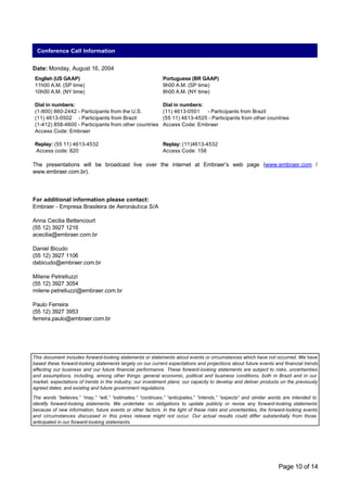 Conference Call Information


Date: Monday, August 16, 2004
 English (US GAAP)                                          Portuguese (BR GAAP)
 11h00 A.M. (SP time)                                       9h00 A.M. (SP time)
 10h00 A.M. (NY time)                                       8h00 A.M. (NY time)

 Dial in numbers:                                           Dial in numbers:
 (1-800) 860-2442 - Participants from the U.S.              (11) 4613-0501   - Participants from Brazil
 (11) 4613-0502 - Participants from Brazil                  (55 11) 4613-4525 - Participants from other countries
 (1-412) 858-4600 - Participants from other countries       Access Code: Embraer
 Access Code: Embraer

 Replay: (55 11) 4613-4532                                  Replay: (11)4613-4532
 Access code: 820                                           Access Code: 158

The presentations will be broadcast live over the internet at Embraer’s web page (www.embraer.com /
www.embraer.com.br).



For additional information please contact:
Embraer - Empresa Brasileira de Aeronáutica S/A

Anna Cecilia Bettencourt
(55 12) 3927 1216
acecilia@embraer.com.br

Daniel Bicudo
(55 12) 3927 1106
dabicudo@embraer.com.br

Milene Petrelluzzi
(55 12) 3927 3054
milene.petrelluzzi@embraer.com.br

Paulo Ferreira
(55 12) 3927 3953
ferreira.paulo@embraer.com.br




This document includes forward-looking statements or statements about events or circumstances which have not occurred. We have
based these forward-looking statements largely on our current expectations and projections about future events and financial trends
affecting our business and our future financial performance. These forward-looking statements are subject to risks, uncertainties
and assumptions, including, among other things: general economic, political and business conditions, both in Brazil and in our
market; expectations of trends in the industry; our investment plans; our capacity to develop and deliver products on the previously
agreed dates; and existing and future government regulations.

The words “believes,” “may,” “will,” “estimates,” “continues,” “anticipates,” “intends,” “expects” and similar words are intended to
identify forward-looking statements. We undertake no obligations to update publicly or revise any forward-looking statements
because of new information, future events or other factors. In the light of these risks and uncertainties, the forward-looking events
and circumstances discussed in this press release might not occur. Our actual results could differ substantially from those
anticipated in our forward-looking statements.




                                                                                                                  Page 10 of 14
 