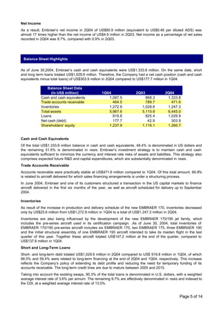 Net Income
As a result, Embraer’s net income in 2Q04 of US$80.9 million (equivalent to US$0.46 per diluted ADS) was
almost 17 times higher than the net income of US$4.9 million in 2Q03. Net income as a percentage of net sales
recorded in 2Q04 was 8.7%, compared with 0.9% in 2Q03.




 Balance Sheet Highlights


As of June 30,2004, Embraer’s cash and cash equivalents were US$1,333.8 million. On the same date, short
and long term loans totaled US$1,029.9 million. Therefore, the Company had a net cash position (cash and cash
equivalents minus total loans) of US$303.9 million in 2Q04 compared to US$177.7 million in 1Q04.

                  Balance Sheet Data
                    (In US$ million)                1Q04                  2Q03               2Q04
              Cash and cash equivalents                1,097.5                  868.3         1,333.8
              Trade accounts receivable                  464.5                  789.7           471.6
              Inventories                              1,272.9                1,028.8         1,247.3
              Total assets                             5,967.6                5,115.8         6,445.0
              Loans                                      919.8                  825.4         1,029.9
              Net cash (debt)                            177.7                   42.9           303.9
              Shareholders' equity                     1,237.9                1,116.1         1,266.7


Cash and Cash Equivalents
Of the total US$1,333.8 million balance in cash and cash equivalents, 48.4% is denominated in US dollars and
the remaining 51.6% is denominated in reais. Embraer’s investment strategy is to maintain cash and cash
equivalents sufficient to minimize the currency and interest rate risks of assets and liabilities. This strategy also
comprises expected future R&D and capital expenditures, which are substantially denominated in reais.
Trade Accounts Receivable
Accounts receivable were practically stable at US$471.6 million compared to 1Q04. Of this total amount, 66.8%
is related to aircraft delivered for which sales financing arrangements is under a structuring process.
In June 2004, Embraer and one of its customers structured a transaction in the US capital markets to finance
aircraft delivered in the first six months of the year, as well as aircraft scheduled for delivery up to September
2004.

Inventories
As result of the increase in production and delivery schedule of the new EMBRAER 170, inventories decreased
only by US$25.6 million from US$1,272.9 million in 1Q04 to a total of US$1,247.3 million in 2Q04.
Inventories are also being influenced by the development of the new EMBRAER 170/190 jet family, which
includes the pre-series aircraft used in its certification campaign. .As of June 30, 2004, total inventories of
EMBRAER 170/190 pre-series aircraft includes six EMBRAER 170, two EMBRAER 175, three EMBRAER 190
and the initial structural assembly of one EMBRAER 195 aircraft intended to take its maiden flight in the last
quarter of this year. Together these aircraft totaled US$147.2 million at the end of the quarter, compared to
US$137.8 million in 1Q04.
Short and Long-Term Loans
Short- and long-term debt totaled US$1,029.9 million in 2Q04 compared to US$ 919.8 million in 1Q04, of which
66.5% and 59.4% were related to long-term financing at the end of 2Q04 and 1Q04, respectively. This increase
reflects the Company’s policy of extending its debt profile and reducing the need for temporary funding of its
accounts receivable. The long-term credit lines are due to mature between 2005 and 2015.
Taking into account the existing swaps, 90.3% of the total loans is denominated in U.S. dollars, with a weighted
average interest rate of 3.6% per annum. The remaining 9.7% are effectively denominated in reais and indexed to
the CDI, at a weighted average interest rate of 13.0%.


                                                                                                      Page 5 of 14
 