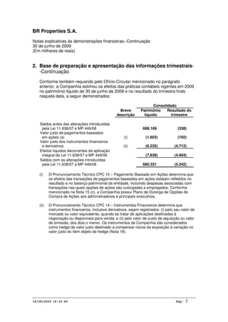 BR Properties S.A.
Notas explicativas às demonstrações financeiras--Continuação
30 de junho de 2009
(Em milhares de reais)
18/08/2009 18:33:44 Pág: 3
2. Base de preparação e apresentação das informações trimestrais-
-Continuação
Conforme também requerido pelo Ofício-Circular mencionado no parágrafo
anterior, a Companhia estimou os efeitos das práticas contábeis vigentes em 2009
no patrimônio liquido de 30 de junho de 2008 e no resultado do trimestre findo
naquela data, a seguir demonstrados:
Consolidado
Breve
descrição
Patrimônio
líquido
Resultado do
trimestre
Saldos antes das alterações introduzidas
pela Lei 11.638/07 e MP 449/08 688.169 (338)
Valor justo de pagamentos baseados
em ações (a) (i) (1.603) (192)
Valor justo dos instrumentos financeiros
e derivativos (ii) (6.235) (4.712)
Efeitos líquidos decorrentes da aplicação
integral da Lei 11.638/07 e MP 449/08 (7.838) (4.904)
Saldos com as alterações introduzidas
pela Lei 11.638/07 e MP 449/08 680.331 (5.242)
(i) O Pronunciamento Técnico CPC 10 – Pagamento Baseado em Ações determina que
os efeitos das transações de pagamentos baseados em ações estejam refletidos no
resultado e no balanço patrimonial da entidade, incluindo despesas associadas com
transações nas quais opções de ações são outorgadas a empregados. Conforme
mencionado na Nota 15 (c), a Companhia possui Plano de Outorga de Opções de
Compra de Ações aos administradores e principais executivos.
(ii) O Pronunciamento Técnico CPC 14 – Instrumentos Financeiros determina que
instrumentos financeiros, inclusive derivativos, sejam registrados: (i) pelo seu valor de
mercado ou valor equivalente, quando se tratar de aplicações destinadas à
negociação ou disponíveis para venda; e (ii) pelo valor de custo de aquisição ou valor
de emissão, dos dois o menor. Os instrumentos da Companhia são considerados
como hedge de valor justo destinado a compensar riscos da exposição à variação no
valor justo do item objeto de hedge (Nota 18).
 