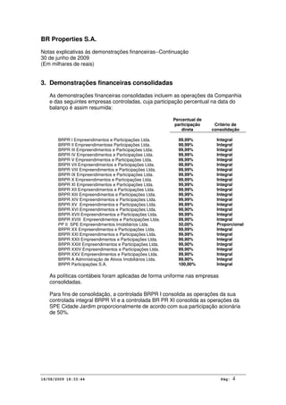 BR Properties S.A.
Notas explicativas às demonstrações financeiras--Continuação
30 de junho de 2009
(Em milhares de reais)
18/08/2009 18:33:44 Pág: 4
3. Demonstrações financeiras consolidadas
As demonstrações financeiras consolidadas incluem as operações da Companhia
e das seguintes empresas controladas, cuja participação percentual na data do
balanço é assim resumida:
Percentual de
participação
direta
Critério de
consolidação
BRPR I Empreendimentos e Participações Ltda. 99,99% Integral
BRPR II Empreendimentose Participações Ltda. 99,99% Integral
BRPR III Empreendimentos e Participações Ltda. 99,99% Integral
BRPR IV Empreendimentos e Participações Ltda. 99,99% Integral
BRPR V Empreendimentos e Participações Ltda. 99,99% Integral
BRPR VII Empreendimentos e Participações Ltda. 99,99% Integral
BRPR VIII Empreendimentos e Participações Ltda. 99,99% Integral
BRPR IX Empreendimentos e Participações Ltda. 99,99% Integral
BRPR X Empreendimentos e Participações Ltda. 99,99% Integral
BRPR XI Empreendimentos e Participações Ltda. 99,99% Integral
BRPR XII Empreendimentos e Participações Ltda. 99,99% Integral
BRPR XIII Empreendimentos e Participações Ltda. 99,99% Integral
BRPR XIV Empreendimentos e Participações Ltda. 99,99% Integral
BRPR XV Empreendimentos e Participações Ltda. 99,99% Integral
BRPR XVI Empreendimentos e Participações Ltda. 99,90% Integral
BRPR XVII Empreendimentos e Participações Ltda. 99,99% Integral
BRPR XVIII Empreendimentos e Participações Ltda. 99,90% Integral
PP II SPE Empreendimentos Imobiliários Ltda. 50,00% Proporcional
BRPR XX Empreendimentos e Participações Ltda. 99,99% Integral
BRPR XXI Empreendimentos e Participações Ltda. 99,99% Integral
BRPR XXII Empreendimentos e Participações Ltda. 99,90% Integral
BRPR XXIII Empreendimentos e Participações Ltda. 99,90% Integral
BRPR XXIV Empreendimentos e Participações Ltda. 99,90% Integral
BRPR XXV Empreendimentos e Participações Ltda. 99,90% Integral
BRPR A Administração de Ativos Imobiliários Ltda. 99,90% Integral
BRPR Participações S.A. 100,00% Integral
As políticas contábeis foram aplicadas de forma uniforme nas empresas
consolidadas.
Para fins de consolidação, a controlada BRPR I consolida as operações da sua
controlada integral BRPR VI e a controlada BR PR XI consolida as operações da
SPE Cidade Jardim proporcionalmente de acordo com sua participação acionária
de 50%.
 