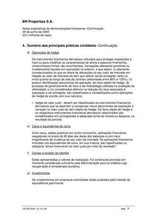 BR Properties S.A.
Notas explicativas às demonstrações financeiras--Continuação
30 de junho de 2009
(Em milhares de reais)
18/08/2009 18:33:44 Pág: 6
4. Sumário das principais práticas contábeis--Continuação
d) Operações de hedge
Os instrumentos financeiros derivativos utilizados para proteger exposições a
risco ou para modificar as características de ativos e passivos financeiros,
compromissos firmes não reconhecidos, transações altamente prováveis ou
investimentos líquidos em operações no exterior, e que sejam: (i) altamente
correlacionados no que se refere às alterações no seu valor de mercado em
relação ao valor de mercado do item que estiver sendo protegido, tanto no
início quanto ao longo da vida do contrato (efetividade entre 80% e 125%); (ii)
possuir identificação documental da operação, do risco objeto de hedge, do
processo de gerenciamento de risco e da metodologia utilizada na avaliação da
efetividade; e (iii) considerados efetivos na redução do risco associado à
exposição a ser protegida, são classificados e contabilizados como operações
de hedge de acordo com sua natureza:
• hedge de valor justo - devem ser classificados os instrumentos financeiros
derivativos que se destinem a compensar riscos decorrentes da exposição à
variação no valor justo do item objeto de hedge. Os itens objeto de hedge e
os respectivos instrumentos financeiros derivativos relacionados são
contabilizados em contrapartida à adequada conta de receita ou despesa, no
resultado do período.
e) Caixa e equivalentes de caixa
Inclui caixa, saldos positivos em conta movimento, aplicações financeiras
resgatáveis no prazo de 90 dias das datas dos balanços e com risco
insignificante de mudança de seu valor de mercado. As aplicações financeiras
incluídas nos equivalentes de caixa, em sua maioria, são classificadas na
categoria “ativos financeiros ao valor justo por meio do resultado”.
f) Contas a receber de clientes
Estão apresentadas a valores de realização. Foi constituída provisão em
montante considerado suficiente pela Administração para os créditos cuja
recuperação é considerada duvidosa.
g) Investimentos
Os investimentos em empresas controladas estão avaliados pelo método de
equivalência patrimonial.
 