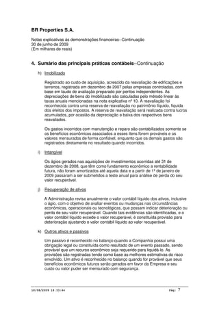 BR Properties S.A.
Notas explicativas às demonstrações financeiras--Continuação
30 de junho de 2009
(Em milhares de reais)
18/08/2009 18:33:44 Pág: 7
4. Sumário das principais práticas contábeis--Continuação
h) Imobilizado
Registrado ao custo de aquisição, acrescido da reavaliação de edificações e
terrenos, registrada em dezembro de 2007 pelas empresas controladas, com
base em laudo de avaliação preparado por peritos independentes. As
depreciações de bens do imobilizado são calculadas pelo método linear às
taxas anuais mencionadas na nota explicativa nº 10. A reavaliação foi
reconhecida contra uma reserva de reavaliação no patrimônio líquido, líquida
dos efeitos dos impostos. A reserva de reavaliação será realizada contra lucros
acumulados, por ocasião da depreciação e baixa dos respectivos bens
reavaliados.
Os gastos incorridos com manutenção e reparo são contabilizados somente se
os benefícios econômicos associados a esses itens forem prováveis e os
valores mensurados de forma confiável, enquanto que os demais gastos são
registrados diretamente no resultado quando incorridos.
i) Intangível
Os ágios gerados nas aquisições de investimentos ocorridas até 31 de
dezembro de 2008, que têm como fundamento econômico a rentabilidade
futura, não foram amortizados até aquela data e a partir de 1º de janeiro de
2009 passaram a ser submetidos a teste anual para análise de perda do seu
valor recuperável.
j) Recuperação de ativos
A Administração revisa anualmente o valor contábil líquido dos ativos, inclusive
o ágio, com o objetivo de avaliar eventos ou mudanças nas circunstâncias
econômicas, operacionais ou tecnológicas, que possam indicar deterioração ou
perda de seu valor recuperável. Quando tais evidências são identificadas, e o
valor contábil líquido excede o valor recuperável, é constituída provisão para
deterioração ajustando o valor contábil líquido ao valor recuperável.
k) Outros ativos e passivos
Um passivo é reconhecido no balanço quando a Companhia possui uma
obrigação legal ou constituída como resultado de um evento passado, sendo
provável que um recurso econômico seja requerido para liquidá-lo. As
provisões são registradas tendo como base as melhores estimativas do risco
envolvido. Um ativo é reconhecido no balanço quando for provável que seus
benefícios econômicos futuros serão gerados em favor da Empresa e seu
custo ou valor puder ser mensurado com segurança.
 