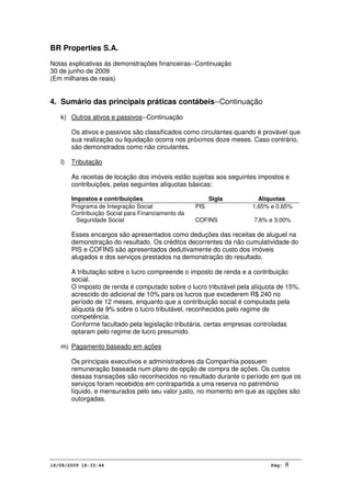BR Properties S.A.
Notas explicativas às demonstrações financeiras--Continuação
30 de junho de 2009
(Em milhares de reais)
18/08/2009 18:33:44 Pág: 8
4. Sumário das principais práticas contábeis--Continuação
k) Outros ativos e passivos--Continuação
Os ativos e passivos são classificados como circulantes quando é provável que
sua realização ou liquidação ocorra nos próximos doze meses. Caso contrário,
são demonstrados como não circulantes.
l) Tributação
As receitas de locação dos imóveis estão sujeitas aos seguintes impostos e
contribuições, pelas seguintes alíquotas básicas:
Impostos e contribuições Sigla Alíquotas
Programa de Integração Social PIS 1,65% e 0,65%
Contribuição Social para Financiamento da
Seguridade Social COFINS 7,6% e 3,00%
Esses encargos são apresentados como deduções das receitas de aluguel na
demonstração do resultado. Os créditos decorrentes da não cumulatividade do
PIS e COFINS são apresentados dedutivamente do custo dos imóveis
alugados e dos serviços prestados na demonstração do resultado.
A tributação sobre o lucro compreende o imposto de renda e a contribuição
social.
O imposto de renda é computado sobre o lucro tributável pela alíquota de 15%,
acrescido do adicional de 10% para os lucros que excederem R$ 240 no
período de 12 meses, enquanto que a contribuição social é computada pela
alíquota de 9% sobre o lucro tributável, reconhecidos pelo regime de
competência.
Conforme facultado pela legislação tributária, certas empresas controladas
optaram pelo regime de lucro presumido.
m) Pagamento baseado em ações
Os principais executivos e administradores da Companhia possuem
remuneração baseada num plano de opção de compra de ações. Os custos
dessas transações são reconhecidos no resultado durante o período em que os
serviços foram recebidos em contrapartida a uma reserva no patrimônio
líquido, e mensurados pelo seu valor justo, no momento em que as opções são
outorgadas.
 