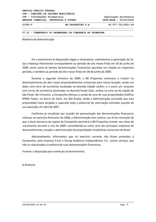 SERVIÇO PÚBLICO FEDERAL
CVM - COMISSÃO DE VALORES MOBILIÁRIOS
ITR - Informações Trimestrais Legislação Societária
EMPRESA COMERCIAL, INDUSTRIAL E OUTRAS DATA-BASE - 30/06/2009
01992-5 BR PROPERTIES S.A. 06.977.751/0001-49
07.01 - COMENTÁRIO DO DESEMPENHO DA COMPANHIA NO TRIMESTRE
14/08/2009 15:26:03 Pág: 1
Relatório da Administração
Em cumprimento às disposições legais e estatutárias, submetemos à apreciação de Vs.
Sas o Balanço Patrimonial correspondente ao período de seis meses findo em 30 de junho de
2009, assim como as demais Demonstrações Financeiras apuradas em relação ao respectivo
período, e também ao período de três meses findo em 30 de junho de 2009.
Durante o segundo trimestre de 2009, a BR Properties continuou a investir no
desenvolvimento de dois novos empreendimentos comerciais para futura locação, sendo um
deles uma torre de escritórios localizada na Avenida Cidade Jardim, e o outro um conjunto
com torres de escritórios localizados na Avenida Guido Caloi, ambos na zona sul da cidade de
São Paulo. No trimestre, a Companhia efetuou a venda de uma de suas propriedades (Edifício
KPMG Tower, no bairro do Itaim, em São Paulo), tendo a Administração concluído que esta
propriedade havia atingido e superado todo o potencial de valorização estimado quando de
sua aquisição, em abril de 2007.
Conforme já ressaltado por ocasião da apresentação das demonstrações financeiras
relativas ao exercício financeiro de 2008, a Administração vem reiterar sua firme convicção de
que a atual estrutura de capital da Companhia permitirá à BR Properties manter seu ritmo de
crescimento durante o ano de 2009, consolidando-se como uma das principais empresas de
desenvolvimento, locação e administração de propriedades imobiliárias comerciais do Brasil.
Adicionalmente, informamos que no exercício corrente não foram prestados à
Companhia, pela empresa Ernst e Young Auditores Independentes S.S., outros serviços que
não os relacionados à auditoria de suas demonstrações financeiras.
Ficamos a disposição para eventuais esclarecimentos.
A Diretoria
 