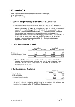 BR Properties S.A.
Notas explicativas às demonstrações financeiras--Continuação
30 de junho de 2009
(Em milhares de reais)
18/08/2009 18:33:44 Pág: 9
4. Sumário das principais práticas contábeis--Continuação
n) Demonstrações dos fluxos de caixa e demonstrações do valor adicionado
As demonstrações dos fluxos de caixa foram preparadas e estão apresentadas
de acordo com a Deliberação CVM n°547, de 13 de agosto de 2008 que
aprovou o pronunciamento contábil CPC 03 – Demonstração dos Fluxos de
Caixa, emitido pelo Comitê de Pronunciamentos Contábeis (CPC). As
demonstrações do valor adicionado foram preparadas e estão apresentadas de
acordo com a Deliberação CVM °557, de 12 de novembro de 2008 que
aprovou o pronunciamento contábil CPC 09 – Demonstração do Valor
Adicionado, emitido pelo CPC.
5. Caixa e equivalentes de caixa
30/6/2009 31/3/2009 30/6/2009 31/3/2009
Caixa e bancos 9 16 973 566
Aplicações financeiras e CDB’s 83.905 94.450 136.446 119.186
83.914 94.466 137.419 119.752
Controladora Consolidado
(a) As aplicações financeiras referem-se substancialmente a certificados de depósito
bancário, com liquidez imediata, realizadas junto a banco de primeira linha. Essas
aplicações são remuneradas por taxas entre 101,0% e 103,8% do certificado de
depósito interbancário (CDI).
6. Contas a receber de clientes
30/6/2009 31/3/2009
Aluguéis a Receber 11.961 11.372
Quotas de Condomínio 492 790
Provisão para Devedores Duvidosos (547) (510)
11.906 11.652
Consolidado
De acordo com os contratos celebrados com os clientes, os aluguéis são
normalmente recebidos até o 10º dia útil do mês subseqüente.
 
