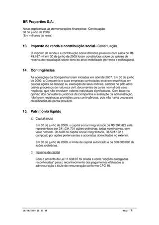 BR Properties S.A.
Notas explicativas às demonstrações financeiras--Continuação
30 de junho de 2009
(Em milhares de reais)
18/08/2009 18:33:44 Pág: 18
13. Imposto de renda e contribuição social--Continuação
O imposto de renda e a contribuição social diferidos passivos com saldo de R$
49.167 mil em 30 de junho de 2009 foram constituídos sobre os valores de
reserva de reavaliação sobre itens do ativo imobilizado (terrenos e edificações).
14. Contingências
As operações da Companhia foram iniciadas em abril de 2007. Em 30 de junho
de 2009, a Companhia e suas empresas controladas estavam envolvidas em
poucas ações de despejo ou execução de seus imóveis, sempre no pólo ativo
destes processos de natureza civil, decorrentes do curso normal dos seus
negócios, que não envolvem valores individuais significativos. Com base na
opinião dos consultores jurídicos da Companhia e avaliação da administração,
não foram registradas provisões para contingências, pois não havia processos
classificados de perda provável.
15. Patrimônio líquido
a) Capital social
Em 30 de junho de 2009, o capital social integralizado de R$ 597.422 está
representado por 241.034.701 ações ordinárias, todas nominativas, sem
valor nominal. Do total do capital social integralizado, R$ 591.132 é
composto por ações pertencentes a acionistas domiciliados no exterior.
Em 30 de junho de 2009, o limite de capital autorizado é de 300.000.000 de
ações ordinárias.
b) Reserva de capital
Com o advento da Lei 11.638/07 foi criada a conta “opções outorgadas
reconhecidas” para o reconhecimento dos pagamentos efetuados a
administração a título de remuneração conforme CPC 10.
 