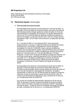BR Properties S.A.
Notas explicativas às demonstrações financeiras--Continuação
30 de junho de 2009
(Em milhares de reais)
18/08/2009 18:33:44 Pág: 19
15. Patrimônio líquido--Continuação
c) Plano de opção de compra de ações
Na Assembléia Geral Ordinária e Extraordinária de 16 de abril de 2007, foi
aprovado o Plano de Opção de Compra de Ações, pelo qual o Conselho de
Administração poderá outorgar opções de compra de ações em favor dos
administradores e empregados da companhia. As opções representarão o
máximo de 10% do total de ações do capital da companhia existentes na
data da concessão e o preço de exercício será o valor em moeda nacional
equivalente a US$ 1.00 (um dólar norte-americano), corrigido pela taxa libor
(6 meses).
Em 17 de julho de 2007 e 31 de agosto de 2007, foram aprovados,
respectivamente, o primeiro e o segundo Programas de Opção de Compra
de Ações para o ano de 2007, contemplando o número de opções
outorgadas (num total de 13.956.935), preço e demais condições de
exercício das correspondentes opções, cujos beneficiários são os membros
da Diretoria da Companhia. A opção outorgada aos membros da Diretoria
poderá ser exercida a partir de 17 de julho de 2008 para o Primeiro
Programa, e a partir de 31 de agosto de 2008 para o Segundo Programa, em
cinco lotes anuais iguais, cada qual equivalente a 20% do total da opção
concedida. Em 11 de Agosto de 2008 alguns membros da Diretoria
exerceram parcela do primeiro lote de opções de compra de ações,
outorgados no âmbito do Primeiro Programa de Opção de Compra de
Ações.
Na Assembléia Geral Ordinária e Extraordinária de 30 de abril de 2008, foi
aprovado o Plano de Opção de Compra de Ações 2008, pelo qual o
Conselho de Administração poderá outorgar opções de compra de ações em
favor dos administradores e empregados da Companhia. As opções
representarão o máximo de 10% do total de ações do capital da companhia
existentes na data da concessão e o prazo de exercício será o valor em
moeda nacional equivalente a R$3,09 por ação, acrescido de 4% de juros
a.a, corrigido pelo índice do IGPM/FVG.
Em reunião do Conselho de Administração realizada em 30 de maio de
2008, foi aprovado o Primeiro Programa de Opção de Compra de Ações
para o exercício de 2008 e alocação da outorga de 3.559.871 opções de
compras de ações. O preço do exercício de opções está fixado em R$3,09
por ação, acrescidos de 4% de juros a.a. e correção pelo IGPM/FGV.
 
