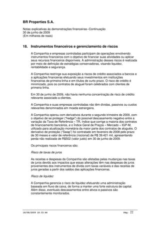 BR Properties S.A.
Notas explicativas às demonstrações financeiras--Continuação
30 de junho de 2009
(Em milhares de reais)
18/08/2009 18:33:44 Pág: 22
18. Instrumentos financeiros e gerenciamento de riscos
A Companhia e empresas controladas participam de operações envolvendo
instrumentos financeiros com o objetivo de financiar suas atividades ou aplicar
seus recursos financeiros disponíveis. A administração desses riscos é realizada
por meio de definição de estratégias conservadoras, visando liquidez,
rentabilidade e segurança.
A Companhia restringe sua exposição a riscos de crédito associados a bancos e
a aplicações financeiras efetuando seus investimentos em instituições
financeiras de primeira linha e em títulos de curto prazo. O risco de crédito é
minimizado, pois os contratos de aluguel foram celebrados com clientes de
primeira linha.
Em 30 de junho de 2009, não havia nenhuma concentração de risco de crédito
relevante associado a clientes.
A Companhia e suas empresas controladas não têm dívidas, passivos ou custos
relevantes denominados em moeda estrangeira.
A Companhia operou com derivativos durante o segundo trimestre de 2009, com
o objetivo de se proteger (“hedge”) do possível descasamento negativo entre a
variação da Taxa de Referência – TR, índice que corrige a maioria dos contratos
de financiamento bancários, e o Índice Geral de Preços – Mercado – IGP-M,
utilizado para atualização monetária da maior parte dos contratos de aluguéis. O
derivativo de proteção (“Swap”) foi contratado em fevereiro de 2008 pelo prazo
de 30 meses e valor de referência (nocional) de R$ 39.421 mil, apresentando
perda não realizada de R$502 (valor justo) em 30 de junho de 2009.
Os principais riscos financeiros são:
Risco de taxas de juros
As receitas e despesas da Companhia são afetadas pelas mudanças nas taxas
de juros devido aos impactos que essas alterações têm nas despesas de juros
provenientes dos instrumentos de dívida com taxas variáveis e das receitas de
juros geradas a partir dos saldos das aplicações financeiras.
Risco de liquidez
A Companhia gerencia o risco de liquidez efetuando uma administração
baseada em fluxo de caixa, de forma a manter uma forte estrutura de capital.
Além disso, eventuais descasamentos entre ativos e passivos são
constantemente monitorados.
 