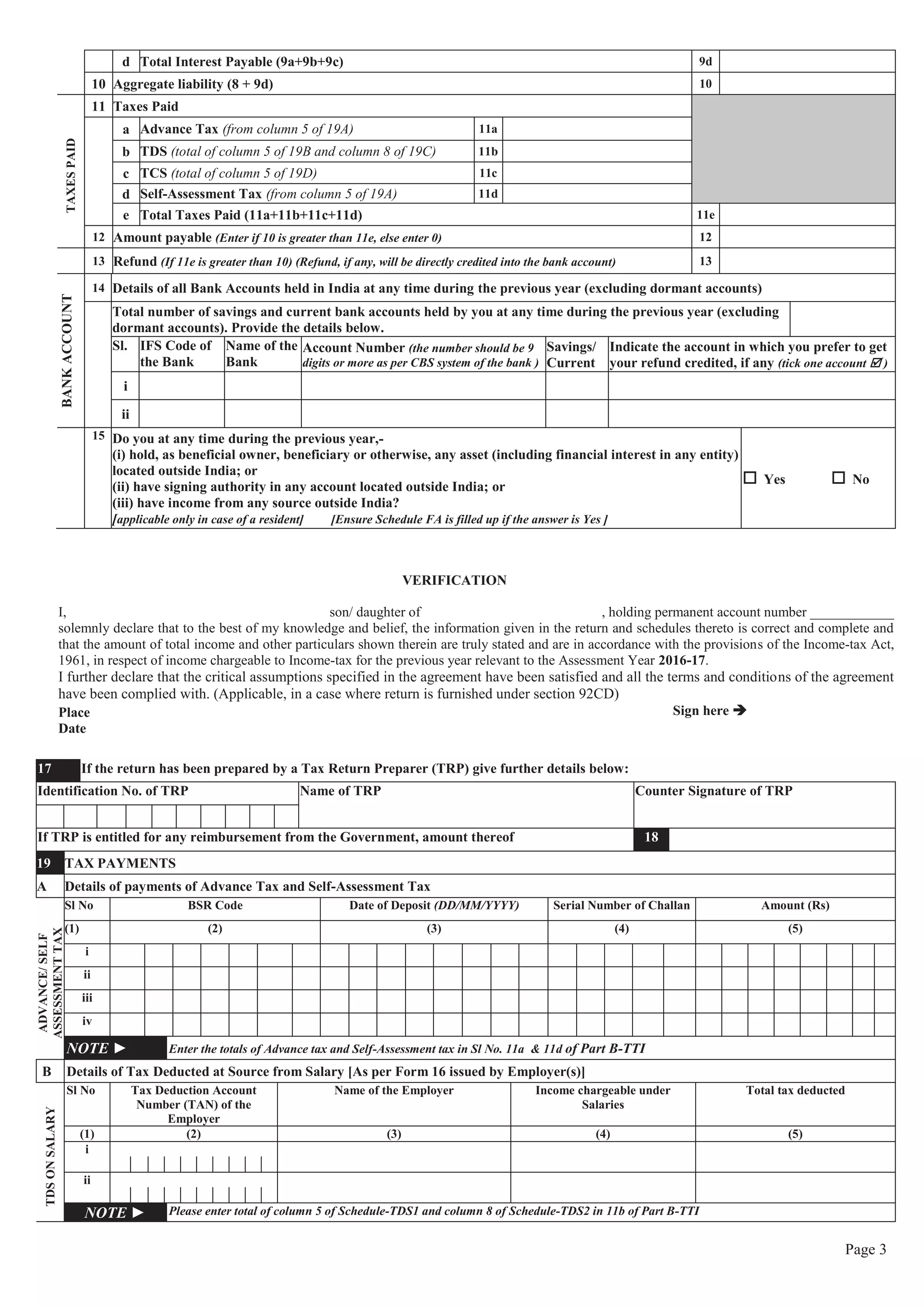 Page 3
d Total Interest Payable (9a+9b+9c) 9d
10 Aggregate liability (8 + 9d) 10
TAXESPAID
11 Taxes Paid
a Advance Tax (from column 5 of 19A) 11a
b TDS (total of column 5 of 19B and column 8 of 19C) 11b
c TCS (total of column 5 of 19D) 11c
d Self-Assessment Tax (from column 5 of 19A) 11d
e Total Taxes Paid (11a+11b+11c+11d) 11e
12 Amount payable (Enter if 10 is greater than 11e, else enter 0) 12
13 Refund (If 11e is greater than 10) (Refund, if any, will be directly credited into the bank account) 13
BANKACCOUNT
14 Details of all Bank Accounts held in India at any time during the previous year (excluding dormant accounts)
Total number of savings and current bank accounts held by you at any time during the previous year (excluding
dormant accounts). Provide the details below.
Sl. IFS Code of
the Bank
Name of the
Bank
Account Number (the number should be 9
digits or more as per CBS system of the bank )
Savings/
Current
Indicate the account in which you prefer to get
your refund credited, if any (tick one account þ )
i
ii
15 Do you at any time during the previous year,-
(i) hold, as beneficial owner, beneficiary or otherwise, any asset (including financial interest in any entity)
located outside India; or
(ii) have signing authority in any account located outside India; or
(iii) have income from any source outside India?
[applicable only in case of a resident] [Ensure Schedule FA is filled up if the answer is Yes ]
o Yes o No
VERIFICATION
I, son/ daughter of , holding permanent account number ____________
solemnly declare that to the best of my knowledge and belief, the information given in the return and schedules thereto is correct and complete and
that the amount of total income and other particulars shown therein are truly stated and are in accordance with the provisions of the Income-tax Act,
1961, in respect of income chargeable to Income-tax for the previous year relevant to the Assessment Year 2016-17.
I further declare that the critical assumptions specified in the agreement have been satisfied and all the terms and conditions of the agreement
have been complied with. (Applicable, in a case where return is furnished under section 92CD)
Place
Date
Sign here è
17 If the return has been prepared by a Tax Return Preparer (TRP) give further details below:
Identification No. of TRP Name of TRP Counter Signature of TRP
If TRP is entitled for any reimbursement from the Government, amount thereof 18
19 TAX PAYMENTS
A Details of payments of Advance Tax and Self-Assessment Tax
ADVANCE/SELF
ASSESSMENTTAX
Sl No BSR Code Date of Deposit (DD/MM/YYYY) Serial Number of Challan Amount (Rs)
(1) (2) (3) (4) (5)
i
ii
iii
iv
NOTE ► Enter the totals of Advance tax and Self-Assessment tax in Sl No. 11a & 11d of Part B-TTI
B Details of Tax Deducted at Source from Salary [As per Form 16 issued by Employer(s)]
TDSONSALARY
Sl No Tax Deduction Account
Number (TAN) of the
Employer
Name of the Employer Income chargeable under
Salaries
Total tax deducted
(1) (2) (3) (4) (5)
i
ii
NOTE ► Please enter total of column 5 of Schedule-TDS1 and column 8 of Schedule-TDS2 in 11b of Part B-TTI
 