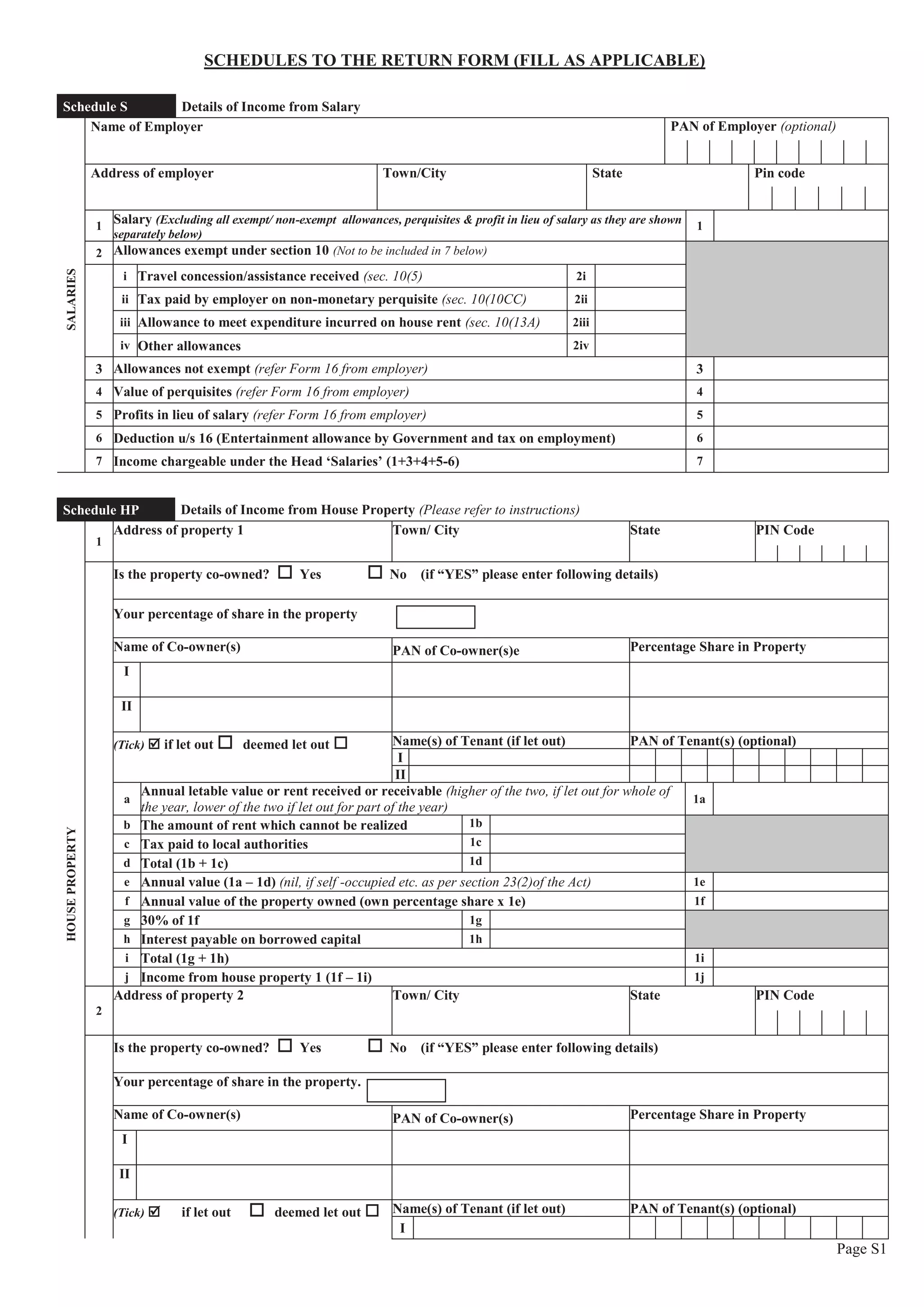 Page S1
SCHEDULES TO THE RETURN FORM (FILL AS APPLICABLE)
Schedule S Details of Income from Salary
SALARIES
Name of Employer PAN of Employer (optional)
Address of employer Town/City State Pin code
1
Salary (Excluding all exempt/ non-exempt allowances, perquisites & profit in lieu of salary as they are shown
separately below)
1
2 Allowances exempt under section 10 (Not to be included in 7 below)
i Travel concession/assistance received (sec. 10(5) 2i
ii Tax paid by employer on non-monetary perquisite (sec. 10(10CC) 2ii
iii Allowance to meet expenditure incurred on house rent (sec. 10(13A) 2iii
iv Other allowances 2iv
3 Allowances not exempt (refer Form 16 from employer) 3
4 Value of perquisites (refer Form 16 from employer) 4
5 Profits in lieu of salary (refer Form 16 from employer) 5
6 Deduction u/s 16 (Entertainment allowance by Government and tax on employment) 6
7 Income chargeable under the Head ‘Salaries’ (1+3+4+5-6) 7
Schedule HP Details of Income from House Property (Please refer to instructions)
HOUSEPROPERTY
1
Address of property 1 Town/ City State PIN Code
Is the property co-owned? o Yes o No (if “YES” please enter following details)
Your percentage of share in the property
Name of Co-owner(s) PAN of Co-owner(s)e Percentage Share in Property
I
II
(Tick) þ if let out o deemed let out o Name(s) of Tenant (if let out) PAN of Tenant(s) (optional)
I
II
a
Annual letable value or rent received or receivable (higher of the two, if let out for whole of
the year, lower of the two if let out for part of the year)
1a
b The amount of rent which cannot be realized 1b
c Tax paid to local authorities 1c
d Total (1b + 1c) 1d
e Annual value (1a – 1d) (nil, if self -occupied etc. as per section 23(2)of the Act) 1e
f Annual value of the property owned (own percentage share x 1e) 1f
g 30% of 1f 1g
h Interest payable on borrowed capital 1h
i Total (1g + 1h) 1i
j Income from house property 1 (1f – 1i) 1j
2
Address of property 2 Town/ City State PIN Code
Is the property co-owned? o Yes o No (if “YES” please enter following details)
Your percentage of share in the property.
Name of Co-owner(s) PAN of Co-owner(s) Percentage Share in Property
I
II
(Tick) þ if let out o deemed let out o Name(s) of Tenant (if let out) PAN of Tenant(s) (optional)
I
 