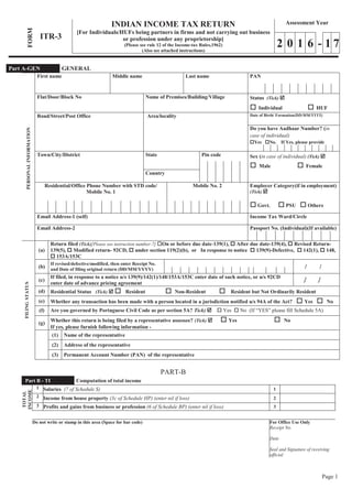 Page 1
FORM
ITR-3
INDIAN INCOME TAX RETURN
[For Individuals/HUFs being partners in firms and not carrying out business
or profession under any proprietorship]
(Please see rule 12 of the Income-tax Rules,1962)
(Also see attached instructions)
Assessment Year
2 0 1 6 - 1 7
PERSONALINFORMATION
First name Middle name Last name PAN
Flat/Door/Block No Name of Premises/Building/Village Status (Tick) þ
o Individual o HUF
Road/Street/Post Office Area/locality Date of Birth/ Formation(DD/MM/YYYY)
Do you have Aadhaar Number? (in
case of individual)
oYes oNo. If Yes, please provide
Town/City/District State Pin code Sex (in case of individual) (Tick) þ
o Male o Female
Country
Residential/Office Phone Number with STD code/
Mobile No. 1
Mobile No. 2 Employer Category(if in employment)
(Tick) þ
o Govt. o PSU o Others
Email Address-1 (self) Income Tax Ward/Circle
Email Address-2 Passport No. (Individual)(If available)
FILINGSTATUS
(a)
Return filed (Tick)[Please see instruction number-7] oOn or before due date-139(1), o After due date-139(4), o Revised Return-
139(5), o Modified return- 92CD, o under section 119(2)(b), or In response to notice o 139(9)-Defective, o 142(1), o 148,
o 153A/153C
(b)
If revised/defective/modified, then enter Receipt No.
and Date of filing original return (DD/MM/YYYY) / /
(c)
If filed, in response to a notice u/s 139(9)/142(1)/148/153A/153C enter date of such notice, or u/s 92CD
enter date of advance pricing agreement
/ /
(d) Residential Status (Tick) þ o Resident o Non-Resident o Resident but Not Ordinarily Resident
(e) Whether any transaction has been made with a person located in a jurisdiction notified u/s 94A of the Act? o Yes o No
(f) Are you governed by Portuguese Civil Code as per section 5A? Tick) þ o Yes o No (If “YES” please fill Schedule 5A)
(g) Whether this return is being filed by a representative assessee? (Tick) þ o Yes o No
If yes, please furnish following information -
(1) Name of the representative
(2) Address of the representative
(3) Permanent Account Number (PAN) of the representative
PART-B
Part B - TI Computation of total income
TOTAL
INCOME
1 Salaries (7 of Schedule S) 1
2 Income from house property (3c of Schedule HP) (enter nil if loss) 2
3 Profits and gains from business or profession (6 of Schedule BP) (enter nil if loss) 3
Do not write or stamp in this area (Space for bar code) For Office Use Only
Receipt No.
Date
Seal and Signature of receiving
official
Part A-GEN GENERAL
 