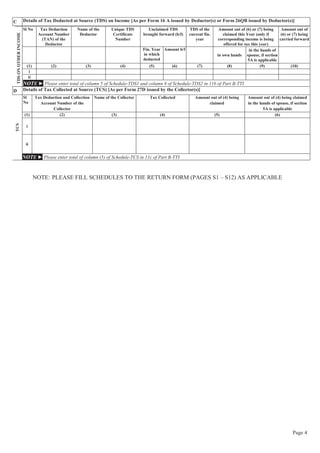 Page 4
C Details of Tax Deducted at Source (TDS) on Income [As per Form 16 A issued by Deductor(s) or Form 26QB issued by Deductor(s)]TDSONOTHERINCOME
Sl No Tax Deduction
Account Number
(TAN) of the
Deductor
Name of the
Deductor
Unique TDS
Certificate
Number
Unclaimed TDS
brought forward (b/f)
TDS of the
current fin.
year
Amount out of (6) or (7) being
claimed this Year (only if
corresponding income is being
offered for tax this year)
Amount out of
(6) or (7) being
carried forward
Fin. Year
in which
deducted
Amount b/f
in own hands
in the hands of
spouse, if section
5A is applicable
(1) (2) (3) (4) (5) (6) (7) (8) (9) (10)
i
ii
NOTE ► Please enter total of column 5 of Schedule-TDS1 and column 8 of Schedule-TDS2 in 11b of Part B-TTI
D Details of Tax Collected at Source (TCS) [As per Form 27D issued by the Collector(s)]
TCS
Sl
No
Tax Deduction and Collection
Account Number of the
Collector
Name of the Collector Tax Collected Amount out of (4) being
claimed
Amount out of (4) being claimed
in the hands of spouse, if section
5A is applicable
(1) (2) (3) (4) (5) (6)
i
ii
NOTE ► Please enter total of column (5) of Schedule-TCS in 11c of Part B-TTI
NOTE: PLEASE FILL SCHEDULES TO THE RETURN FORM (PAGES S1 – S12) AS APPLICABLE
 