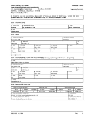 SERVIÇO PÚBLICO FEDERAL
CVM - COMISSÃO DE VALORES MOBILIÁRIOS
ITR - INFORMAÇÕES TRIMESTRAIS
01.01 - IDENTIFICAÇÃO
01992-5 BR PROPERTIES S.A. 06.977.751/0001-49
1 - CÓDIGO CVM 2 - DENOMINAÇÃO SOCIAL 3 - CNPJ
Legislação Societária
EMPRESA COMERCIAL, INDUSTRIAL E OUTRAS
Reapresentação Espontânea
Divulgação Externa
O REGISTRO NA CVM NÃO IMPLICA QUALQUER APRECIAÇÃO SOBRE A COMPANHIA , SENDO OS SEUS
ADMINISTRADORES RESPONSÁVEIS PELA VERACIDADE DAS INFORMAÇÕES PRESTADAS.
35300316592
4 - NIRE
Data-Base - 30/09/2007
Antonio Humberto Barros dos Santos
ERNST & YOUNG Auditores Independentes S S 00210-0
104.575.398-01
01.03 - DIRETOR DE RELAÇÕES COM INVESTIDORES (Endereço para Correspondência com a Companhia)
Pedro Marcio Daltro dos Santos
Rua Funchal, 418
04551-060 SÃO PAULO SP
Vila Olimpia
11 3201-1020 3201-1026 3201-1000
11 3201-1003 - -
01.04 - REFERÊNCIA / AUDITOR
EXERCÍCIO SOCIAL EM CURSO
01/01/2007
1 - NOME
2 - ENDEREÇO COMPLETO 3 - BAIRRO OU DISTRITO
4 - CEP 5 - MUNICÍPIO
7 - DDD 8 - TELEFONE 9 - TELEFONE 10 - TELEFONE 11 - TELEX
12 - DDD 13 - FAX 14 - FAX 15 - FAX
01.02 - SEDE
Rua Funchal, 418 Vila Olimpia
04551-060 SÃO PAULO
11 3201-1000 3201-1026 3201-1020
-3201-10273201-100311
SP
jovanio@brpr.com.br
1 - ENDEREÇO COMPLETO
3 - CEP 4 - MUNICÍPIO 5 - UF
6 - DDD 7 - TELEFONE 8 - TELEFONE 9 - TELEFONE 10 - TELEX
11 - DDD 12 - FAX 13 - FAX 14 - FAX
15 - E-MAIL
6 - UF
pedro@brpr.com.br
16 - E-MAIL
2 - BAIRRO OU DISTRITO
1 - INÍCIO 2 - TÉRMINO
TRIMESTRE ATUAL
3 - NÚMERO 4 - INÍCIO 5 - TÉRMINO
TRIMESTRE ANTERIOR
6 - NÚMERO 7 - INÍCIO 8 - TÉRMINO
31/12/2007 01/07/2007 30/09/2007 01/04/2007 30/06/20073 2
9 - NOME/RAZÃO SOCIAL DO AUDITOR
11 - NOME DO RESPONSÁVEL TÉCNICO
10 - CÓDIGO CVM
12 - CPF DO RESP. TÉCNICO
Pág: 104/12/2007 14:31:29
 