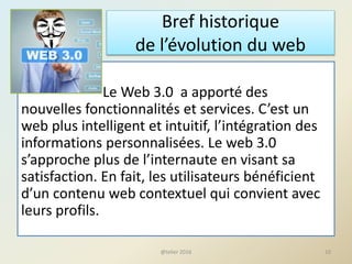 Bref historique
de l’évolution du web
Le Web 3.0 a apporté des
nouvelles fonctionnalités et services. C’est un
web plus intelligent et intuitif, l’intégration des
informations personnalisées. Le web 3.0
s’approche plus de l’internaute en visant sa
satisfaction. En fait, les utilisateurs bénéficient
d’un contenu web contextuel qui convient avec
leurs profils.
10@telier 2016
 