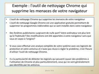 Exemple : l'outil de nettoyage Chrome qui
supprime les menaces de votre navigateur
• L'outil de nettoyage Chrome qui supprime les menaces de votre navigateur
• L'outil de nettoyage Google Chrome est une application gratuite permettant de
supprimer les programmes indésirables qui se sont installés dans votre navigateur.
• Des fenêtres publicitaires surgissent de nulle part? Votre ordinateur est plus lent
qu'à l'habitude? Des modifications ont été apportées à votre navigateur sans que
vous en soyez à l'origine?
• Si vous avez effectué une analyse complète de votre système avec vos logiciels de
protection et votre antivirus et n'avez pas réussi à régler le problème, c'est l'heure
d'utiliser l'outil de nettoyage Chrome.
• Il a la particularité de détecter les logiciels qui peuvent causer des problèmes à
l'utilisation de Chrome et plus particulièrement, ceux qui ne sont généralement
pas identifiés par les antivirus.
@telier 2016 103
 
