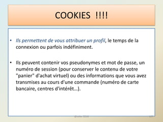 • Ils permettent de vous attribuer un profil, le temps de la
connexion ou parfois indéfiniment.
• Ils peuvent contenir vos pseudonymes et mot de passe, un
numéro de session (pour conserver le contenu de votre
"panier" d'achat virtuel) ou des informations que vous avez
transmises au cours d'une commande (numéro de carte
bancaire, centres d'intérêt…).
COOKIES !!!!
107@telier 2016
 