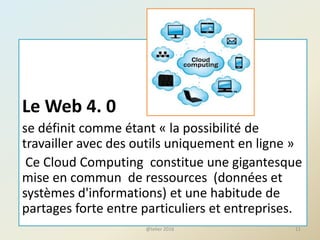 Le Web 4. 0
se définit comme étant « la possibilité de
travailler avec des outils uniquement en ligne »
Ce Cloud Computing constitue une gigantesque
mise en commun de ressources (données et
systèmes d'informations) et une habitude de
partages forte entre particuliers et entreprises.
11@telier 2016
 